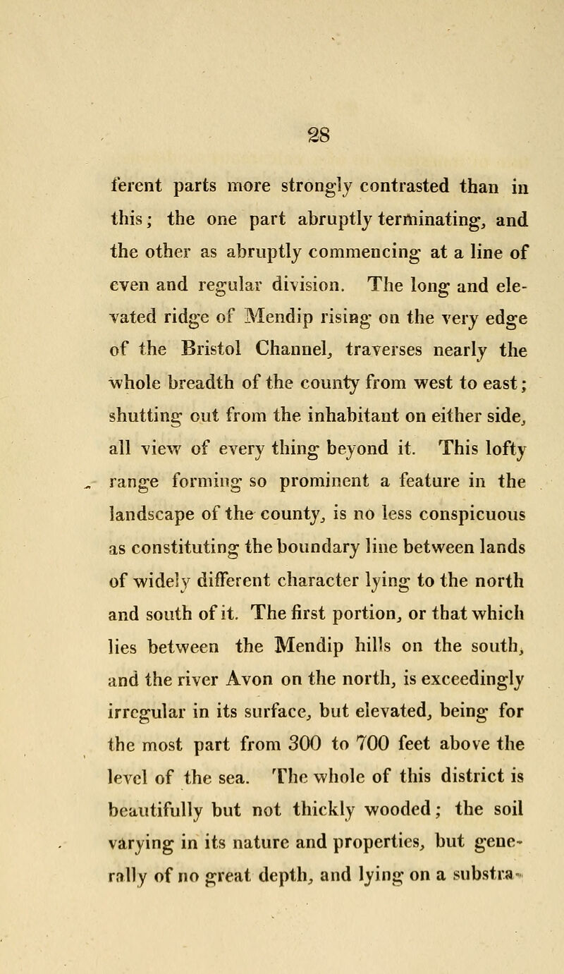 ferent parts more strongly contrasted than in this; the one part abruptly terminating, and the other as abruptly commencing at a line of even and regular division. The long and ele- vated ridge of Mendip rising on the very edge of the Bristol Channel, traverses nearly the whole breadth of the county from west to east; shutting out from the inhabitant on either side, all view of every thing beyond it. This lofty range forming so prominent a feature in the landscape of the county, is no less conspicuous as constituting the boundary line between lands of widely different character lying to the north and south of it. The first portion, or that which lies between the Mendip hills on the south, and the river Avon on the north, is exceedingly irregular in its surface, but elevated, being for the most part from 300 to 700 feet above the level of the sea. The whole of this district is beautifully but not thickly wooded; the soil varying in its nature and properties, but gene- rally of no great depth, and lying on a substra-