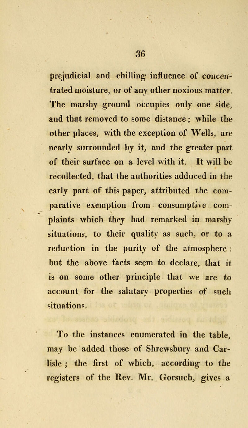 prejudicial and chilling influence of concert* trated moisture, or of any other noxious matter. The marshy ground occupies only one side, and that removed to some distance; while the other places, with the exception of Wells, are nearly surrounded by it, and the greater part of their surface on a level with it. It will be recollected, that the authorities adduced in the early part of this paper, attributed the com- parative exemption from consumptive com- plaints which they had remarked in marshy situations, to their quality as such, or to a reduction in the purity of the atmosphere : but the above facts seem to declare, that it is on some other principle that we are to account for the salutary properties of such situations. To the instances enumerated in the table, may be added those of Shrewsbury and Car- lisle ; the first of which, according to the registers of the Rev. Mr. Gorsuch, gives a