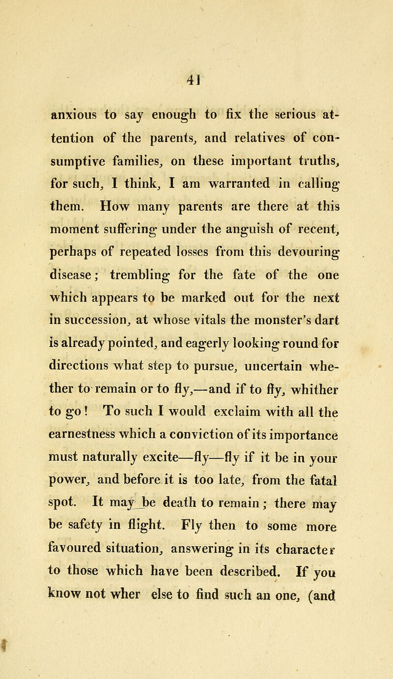 anxious to say enough to fix the serious at- tention of the parents, and relatives of con- sumptive families, on these important truths, for such, I think, I am warranted in calling them. How many parents are there at this moment suffering under the anguish of recent, perhaps of repeated losses from this devouring disease; trembling for the fate of the one which appears to be marked out for the next in succession, at whose vitals the monster's dart is already pointed, and eagerly looking round for directions what step to pursue, uncertain whe- ther to remain or to fly,—and if to fly, whither to go ! To such I would exclaim with all the earnestness which a conviction of its importance must naturally excite—fly—fly if it be in your power, and before it is too late, from the fatal spot. It may_be death to remain; there may be safety in flight. Fly then to some more favoured situation, answering in its character to those which have been described. If you know not wher else to find such an one, (and