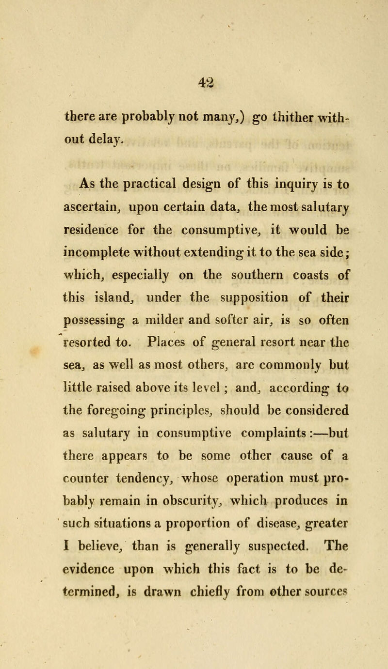 there are probably not many,) go thither with- out delay. As the practical design of this inquiry is to ascertain, upon certain data, the most salutary residence for the consumptive, it would be incomplete without extending it to the sea side; which, especially on the southern coasts of this island, under the supposition of their possessing a milder and softer air, is so often resorted to. Places of general resort near the sea, as well as most others, are commonly but little raised above its level; and, according to the foregoing principles, should be considered as salutary in consumptive complaints:—but there appears to be some other cause of a counter tendency, whose operation must pro- bably remain in obscurity, which produces in such situations a proportion of disease, greater I believe, than is generally suspected. The evidence upon which this fact is to be de- termined, is drawn chiefly from other sources