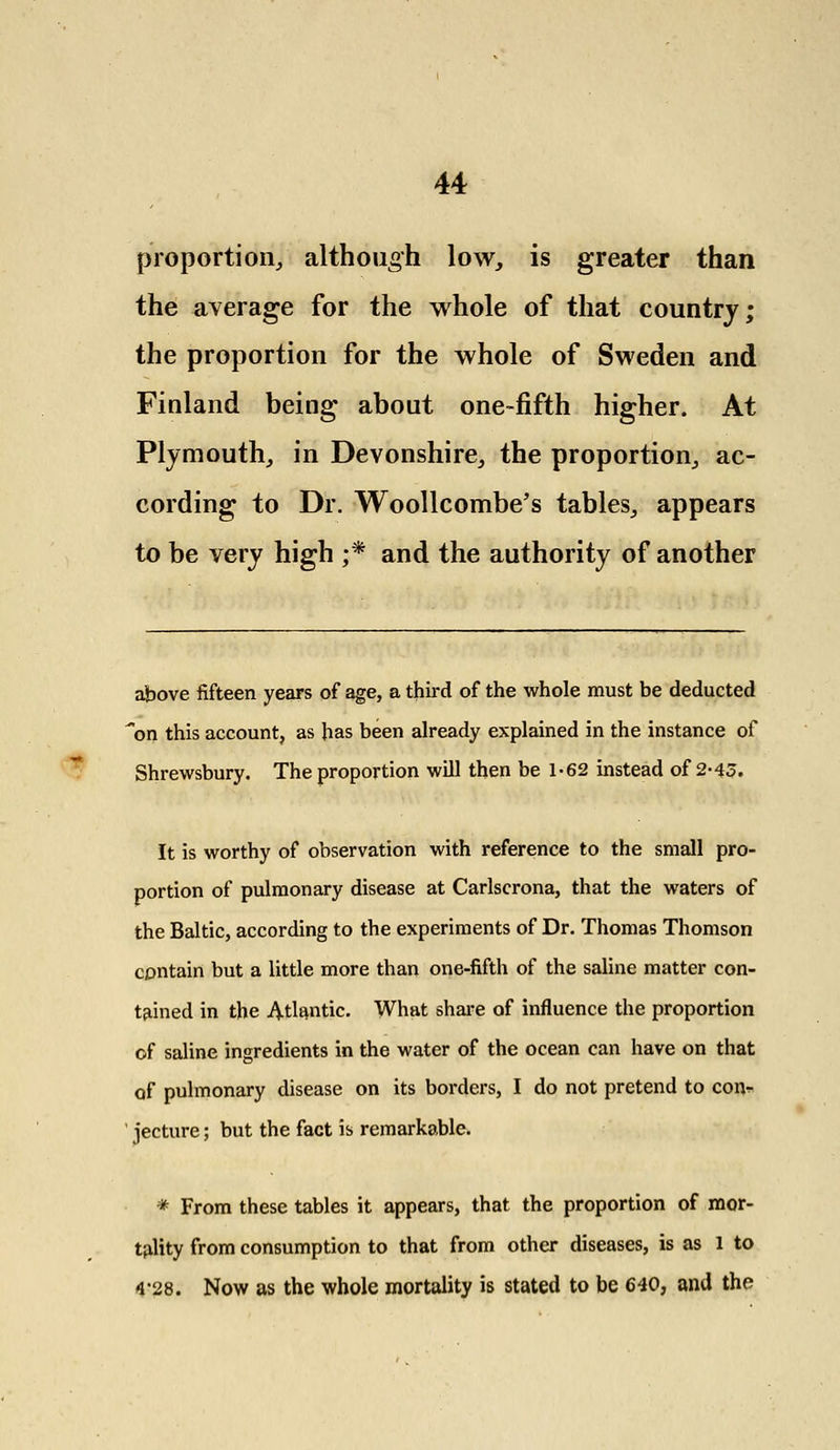 - proportion, although low, is greater than the average for the whole of that country; the proportion for the whole of Sweden and Finland being about one-fifth higher. At Plymouth, in Devonshire, the proportion, ac- cording to Dr. Woollcombe's tables, appears to be very high ;* and the authority of another above fifteen years of age, a third of the whole must be deducted on this account, as has been already explained in the instance of Shrewsbury. The proportion will then be 1-62 instead of 2-43. It is worthy of observation with reference to the small pro- portion of pulmonary disease at Carlscrona, that the waters of the Baltic, according to the experiments of Dr. Thomas Thomson contain but a little more than one-fifth of the saline matter con- tained in the Atlantic. What share of influence the proportion of saline ingredients in the water of the ocean can have on that of pulmonary disease on its borders, I do not pretend to con^ jecture; but the fact is remarkable. * From these tables it appears, that the proportion of mor- tality from consumption to that from other diseases, is as 1 to 4*28. Now as the whole mortality is stated to be 640, and the