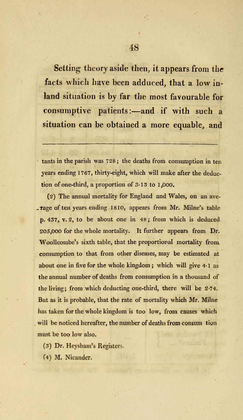 Setting theory aside then, it appears from the facts which have been adduced, that a low in- land situation is by far the most favourable for consumptive patients:—and if with such a situation can be obtained a more equable, and tants in the parish was 728; the deaths from consumption in ten years ending 1767, thirty-eight, which will make after the deduc- tion of one-third, a proportion of 5-13 to 1,000. (2) The annual mortality for England and Wales, on an ave- rage of ten years ending. 1810, appears from Mr. Milne's table p. 437, v. 2, to be about one in 48; from which is deduced 205,000 for the whole mortality. It further appears from Dr. Woollcombe's sixth table, that the proportional mortality from consumption to that from other diseases, may be estimated at about one in five for the whole kingdom; which will give 4-1 as the annual number of deaths from consumption in a thousand of the living; from which deducting one-third, there will be 2-74. But as it is probable, that the rate of mortality which Mr. Milne has taken for the whole kingdom is too low, from causes which will be noticed hereafter, the number of deaths from consum tion must be too low also. (3) Dr. Heysham's Registers. (4) M. Nicandcr.