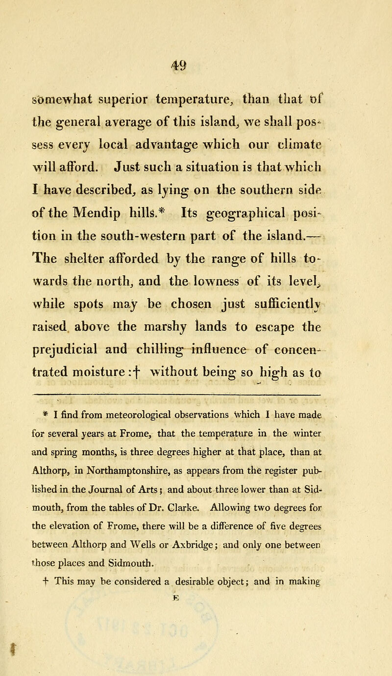 somewhat superior temperature, than that of the general average of this island, we shall pos- sess every local advantage which our climate will afford. Just such a situation is that which I have described, as lying on the southern side of the Mendip hills.* Its geographical posi- tion in the south-western part of the island.— The shelter afforded by the range of hills to- wards the north, and the lowness of its levels while spots may be chosen just sufficiently raised above the marshy lands to escape the prejudicial and chilling influence of concen- trated moisture :f without being so high as to * I find from meteorological observations which I have made for several years at Frome, that the temperature in the winter and spring months, is three degrees higher at that place, than at Althorp, in Northamptonshire, as appears from the register pub- lished in the Journal of Arts j and about three lower than at Sid- mouth, from the tables of Dr. Clarke. Allowing two degrees for the elevation of Frome, there will be a difference of five degrees between Althorp and Wells or Axbridge; and only one between those places and Sidmouth. + This may be considered a desirable object; and in making F,