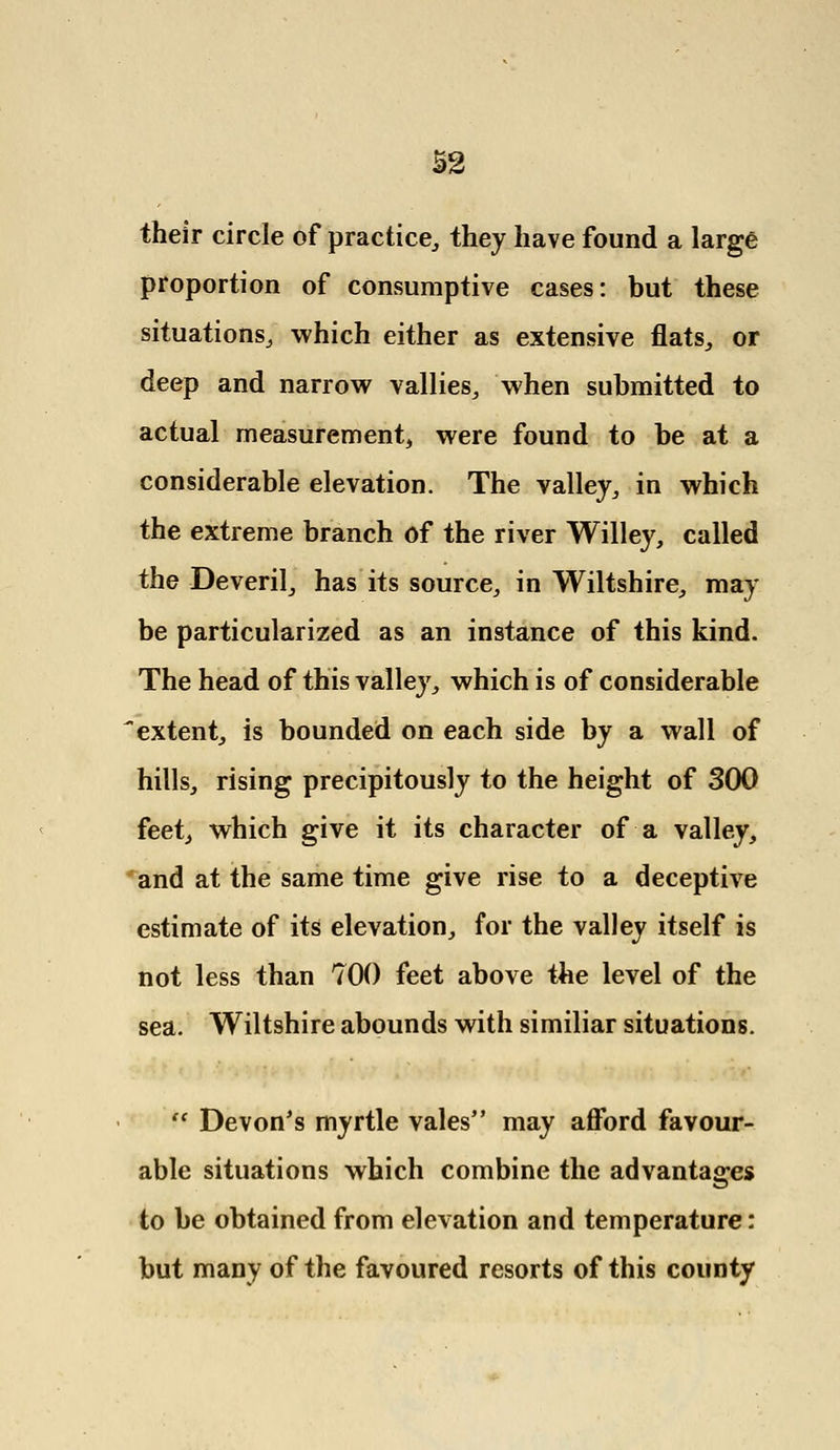 their circle of practice, they have found a large proportion of consumptive cases: but these situations, which either as extensive flats, or deep and narrow vallies, when submitted to actual measurement, were found to be at a considerable elevation. The valley, in which the extreme branch of the river Willey, called the Deveril, has its source, in Wiltshire, may be particularized as an instance of this kind. The head of this valley, which is of considerable extent, is bounded on each side by a wall of hills, rising precipitously to the height of 300 feet, which give it its character of a valley, and at the same time give rise to a deceptive estimate of its elevation, for the valley itself is not less than 700 feet above the level of the sea. Wiltshire abounds with similiar situations.  Devon's myrtle vales may afford favour- able situations which combine the advantages to be obtained from elevation and temperature: but many of the favoured resorts of this county