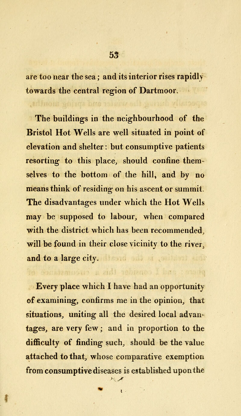 are too near the sea; and its interior rises rapidly towards the central region of Dartmoor. The buildings in the neighbourhood of the Bristol Hot Wells are well situated in point of elevation and shelter: but consumptive patients resorting to this place, should confine them- selves to the bottom of the hill, and by no means think of residing on his ascent or summit. The disadvantages under which the Hot Wells may be supposed to labour, when compared with the district which has been recommended, will be found in their close vicinity to the river, and to a large city. Every place which I have had an opportunity of examining, confirms me in the opinion, that situations, uniting all the desired local advan- tages, are very few; and in proportion to the difficulty of finding such, should be the value attached to that, whose comparative exemption from consumptive diseases is established upon the