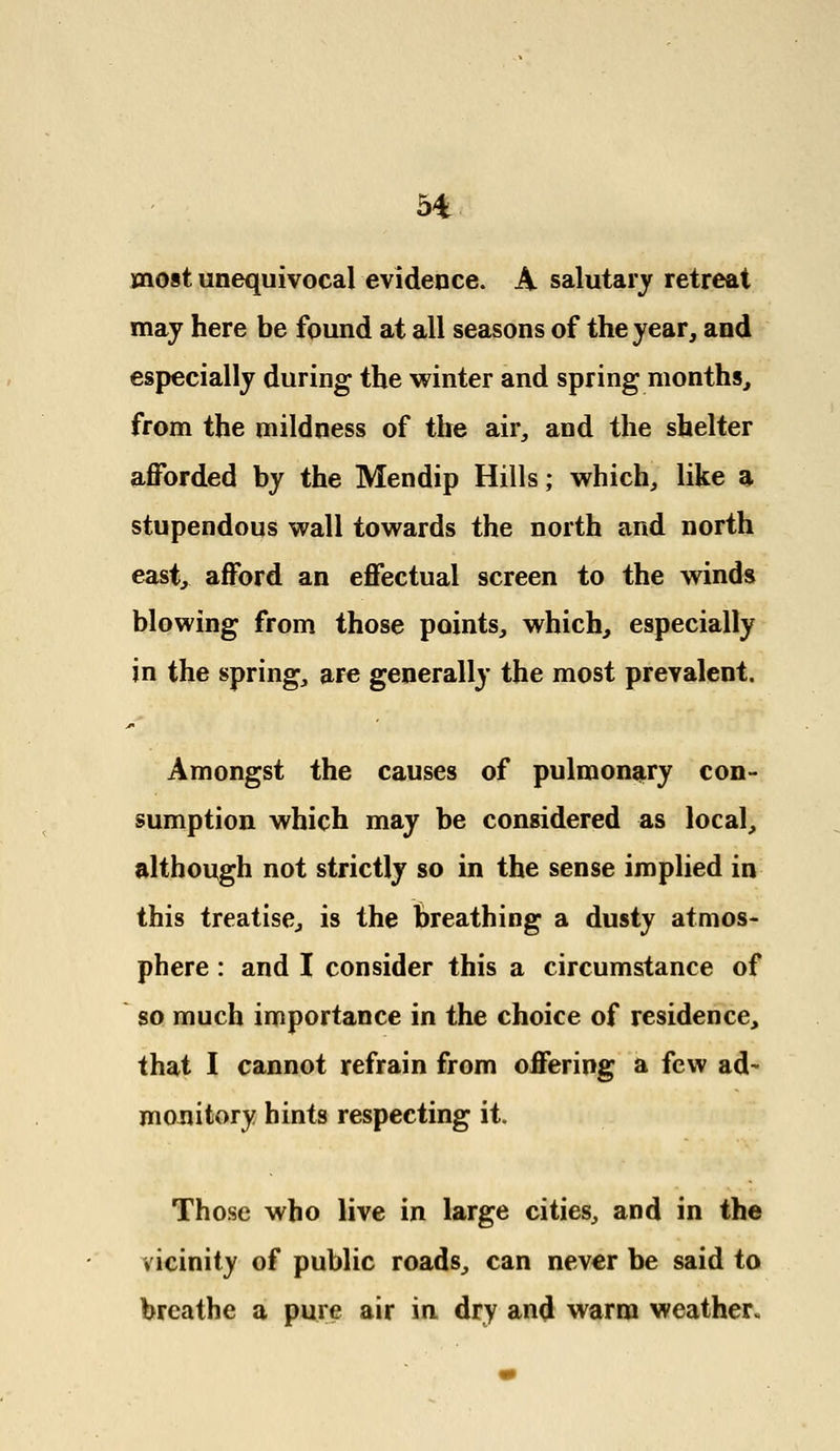 most unequivocal evidence. A salutary retreat may here be found at all seasons of the year, and especially during the winter and spring months, from the mildness of the air, and the shelter afforded by the Mendip Hills; which, like a stupendous wall towards the north and north east, afford an effectual screen to the winds blowing from those points, which, especially in the spring, are generally the most prevalent. Amongst the causes of pulmonary con- sumption which may be considered as local, although not strictly so in the sense implied in this treatise, is the breathing a dusty atmos- phere : and I consider this a circumstance of so much importance in the choice of residence, that I cannot refrain from offering a few ad- monitory hints respecting it. Those who live in large cities, and in the vicinity of public roads, can never be said to breathe a pure air in dry and warm weather.