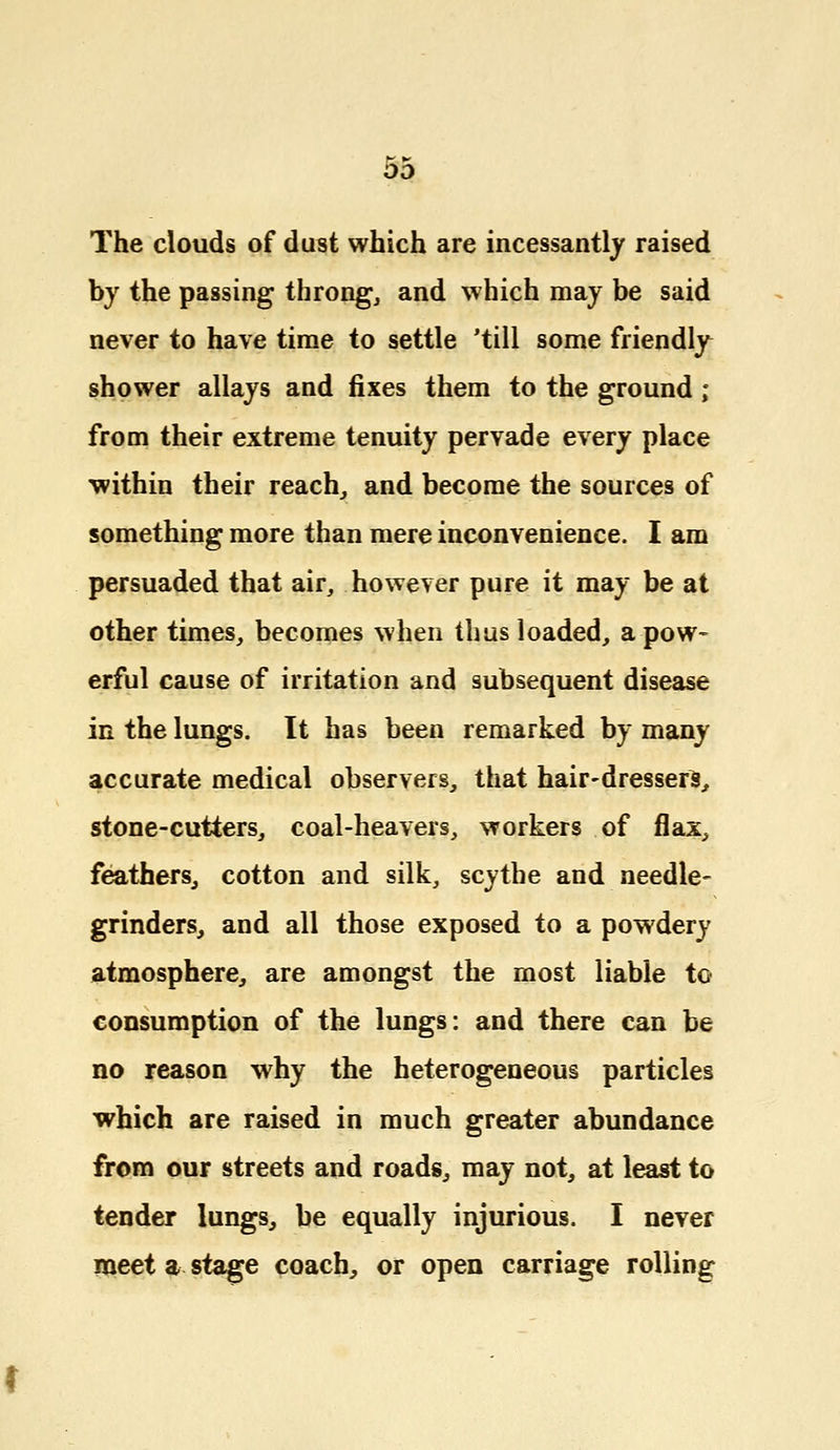 The clouds of dust which are incessantly raised by the passing throng, and which may be said never to have time to settle 'till some friendly shower allays and fixes them to the ground ; from their extreme tenuity pervade every place within their reach, and become the sources of something more than mere inconvenience. I am persuaded that air, however pure it may be at other times, becomes when thus loaded, a pow- erful cause of irritation and subsequent disease in the lungs. It has been remarked by many accurate medical observers, that hair-dressers, stone-cutters, coal-heavers, workers of flax, feathers, cotton and silk, scythe and needle- grinders, and all those exposed to a powdery atmosphere, are amongst the most liable to consumption of the lungs: and there can be no reason why the heterogeneous particles which are raised in much greater abundance from our streets and roads, may not, at least to tender lungs, be equally injurious. I never meet a stage coach, or open carriage rolling