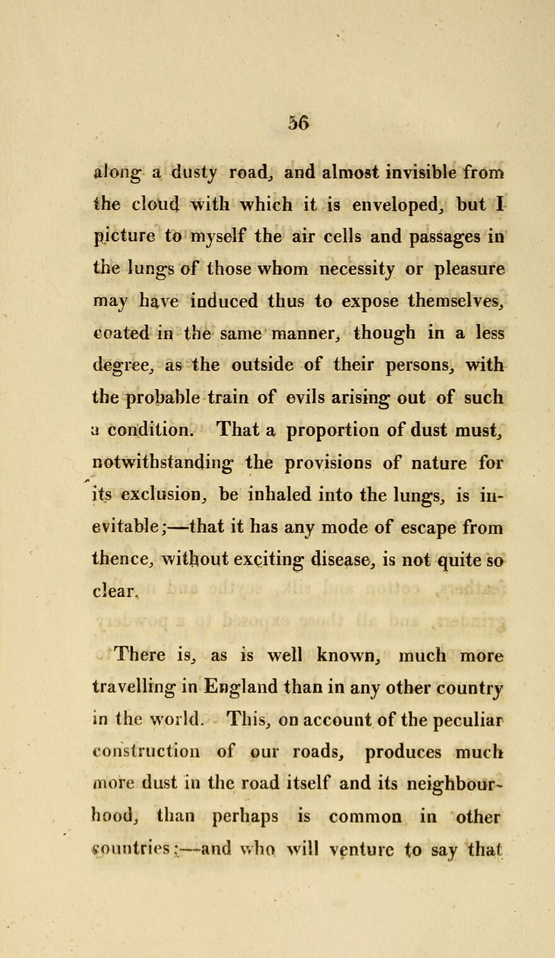 along a dusty road,, and almost invisible from the cloud with which it is enveloped/ but I picture to myself the air cells and passages in the lungs of those whom necessity or pleasure may have induced thus to expose themselves, coated in the same manner, though in a less degree, as the outside of their persons, with the probable train of evils arising out of such a condition. That a proportion of dust must, notwithstanding the provisions of nature for its exclusion, be inhaled into the lungs, is in- evitable;—that it has any mode of escape from thence, without exciting disease, is not quite so clear. There is, as is well known, much more travelling in England than in any other country in the world. This, on account of the peculiar construction of our roads, produces much more dust in the road itself and its neighbour- hood, than perhaps is common in other yountries:—and who will venture to say that