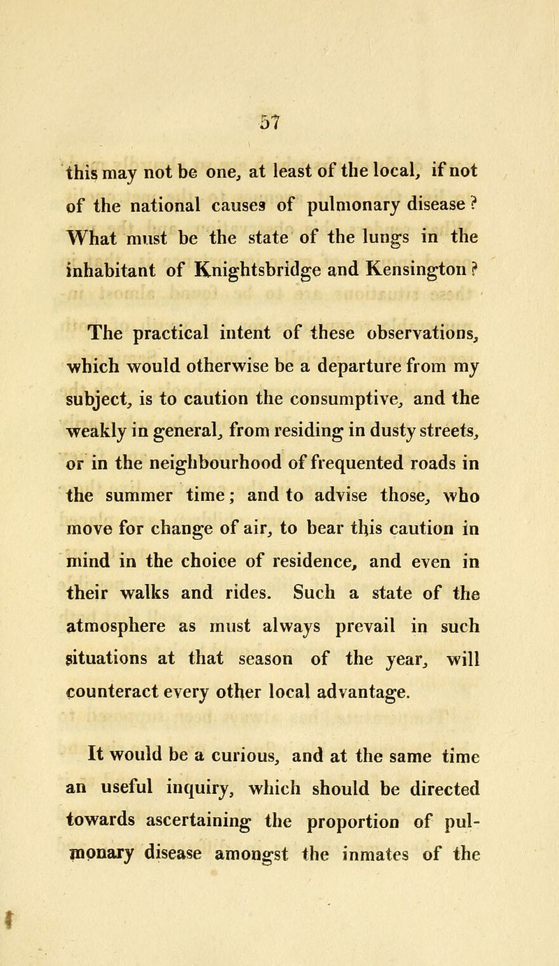 this may not be one, at least of the local, if not of the national causes of pulmonary disease ? What must be the state of the lungs in the inhabitant of Knightsbridge and Kensington ? The practical intent of these observations, which would otherwise be a departure from my subject, is to caution the consumptive, and the weakly in general, from residing in dusty streets, or in the neighbourhood of frequented roads in the summer time; and to advise those, who move for change of air, to bear this caution in mind in the choice of residence, and even in their walks and rides. Such a state of the atmosphere as must always prevail in such situations at that season of the year, will counteract every other local advantage. It would be a curious, and at the same time an useful inquiry, which should be directed towards ascertaining the proportion of pul- monary disease amongst the inmates of the