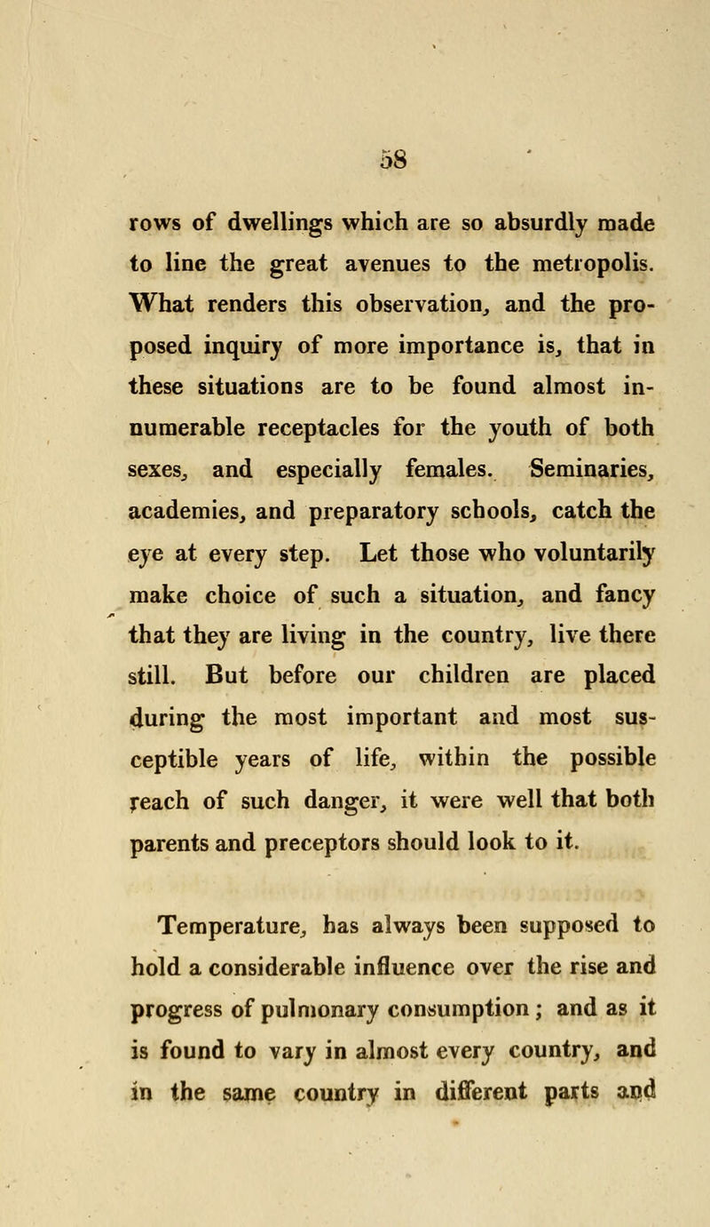 rows of dwellings which are so absurdly made to line the great avenues to the metropolis. What renders this observation, and the pro- posed inquiry of more importance is, that in these situations are to be found almost in- numerable receptacles for the youth of both sexes, and especially females. Seminaries, academies, and preparatory schools, catch the eye at every step. Let those who voluntarily make choice of such a situation, and fancy that they are living in the country, live there still. But before our children are placed during the most important and most sus- ceptible years of life, within the possible reach of such danger, it were well that both parents and preceptors should look to it. Temperature, has always been supposed to hold a considerable influence over the rise and progress of pulmonary consumption; and as it is found to vary in almost every country, and in the same country in different parts and