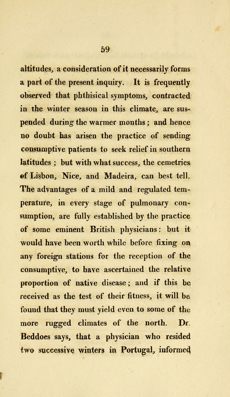 altitudes, a consideration of it necessarily forms a part of the present inquiry. It is frequently observed that phthisical symptoms, contracted in the winter season in this climate, are sus- pended during the warmer months; and hence no doubt has arisen the practice of sending consumptive patients to seek relief in southern latitudes ; but with what success, the cemetries ef Lisbon, Nice, and Madeira, can best tell. The advantages of a mild and regulated tem- perature, in every stage of pulmonary con- sumption, are fully established by the practice of some eminent British physicians: but it would have been worth while before fixing on any foreign stations for the reception of the consumptive, to have ascertained the relative proportion of native disease; and if this be received as the test of their fitness, it will be found that they must yield even to some of the more rugged climates of the north. Dr. Beddoes says, that a physician who resided two successive winters in Portugal, informed^