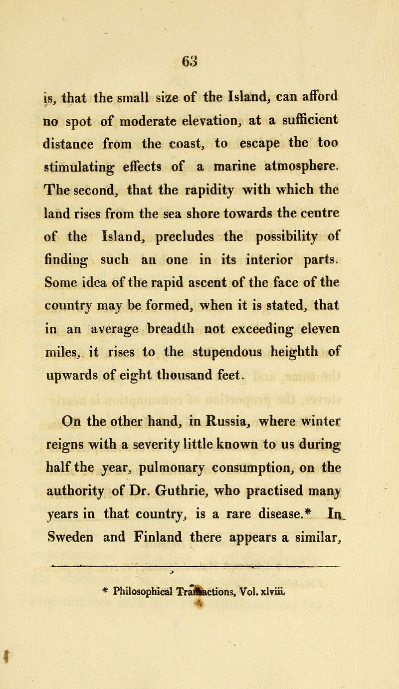 is, that the small size of the Island, can afford no spot of moderate elevation, at a sufficient distance from the coast, to escape the too stimulating effects of a marine atmosphere. The second, that the rapidity with which the land rises from the sea shore towards the centre of the Island, precludes the possibility of finding such an one in its interior parts, Some idea of the rapid ascent of the face of the country may be formed, when it is stated, that in an average breadth not exceeding eleven miles, it rises to the stupendous heighth of upwards of eight thousand feet. On the other hand, in Russia, where winter reigns with a severity little known to us during half the year, pulmonary consumption, on the authority of Dr. Guthrie, who practised many years in that country, is a rare disease.* In_ Sweden and Finland there appears a similar, * Philosophical Transactions, Vol. xlviil