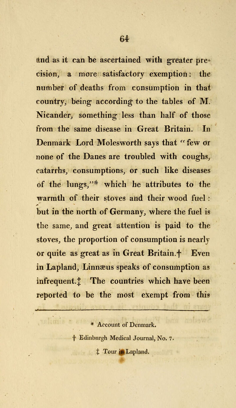 and as it can be ascertained with greater pre* cision, a more satisfactory exemption: the number of deaths from consumption in that country, being according to the tables of M. Nicander, something less than half of those from the same disease in Great Britain. In Denmark Lord Molesworth says that '' few Or none of the Danes are troubled with coughs^ catarrhs, consumptions, or such like diseases of the lungs,* which he attributes to the warmth of their stoves and their wood fuel I but in the north of Germany, where the fuel is the same, and great attention is paid to the stoves, the proportion of consumption is nearly or quite as great as in Great Britain.f Even in Lapland, Linn£us speaks of consumption as infrequent. J The countries which have been reported to be the most exempt from this .« i ■ 1—___- _~ * Account of Denmark. f Edinbnrgh Medical Journal, No. 7. t Tour j0Lapland.
