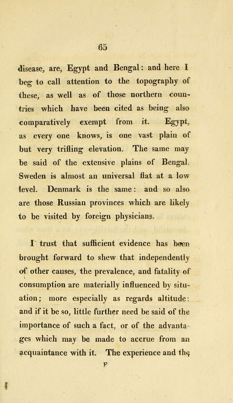 disease, are, Egypt and Bengal: and here I beg to call attention to the topography of these, as well as of those northern conn-' tries which have been cited as being also comparatively exempt from it. Egypt, as every one knows, is one vast plain of but very trifling elevation. The same may be said of the extensive plains of Bengal- Sweden is almost an universal flat at a low level. Denmark is the same: and so also are those Russian provinces which are likely to be visited by foreign physicians. I- trust that sufficient evidence has been brought forward to shew that independently of other causes, the prevalence, and fatality of consumption are materially influenced by situ- ation; more especially as regards altitude: and if it be so, little further need be said of the importance of such a fact, or of the advanta- ges which may be made to accrue from an acquaintance with it. The experience and th^ F