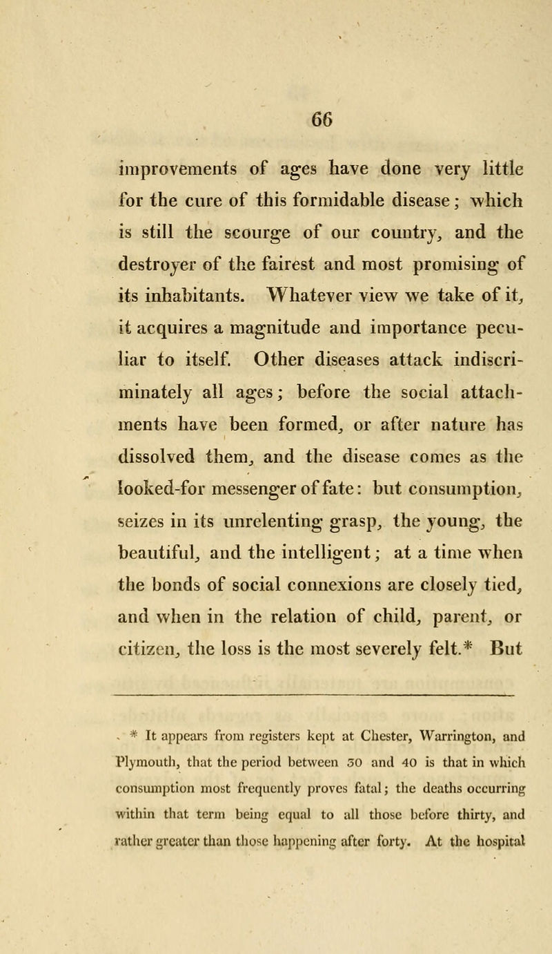 improvements of ages have done very little for the cure of this formidable disease; which is still the scourge of our country, and the destroyer of the fairest and most promising of its inhabitants. Whatever view we take of it, it acquires a magnitude and importance pecu- liar to itself. Other diseases attack indiscri- minately all ages; before the social attach- ments have been formed, or after nature has dissolved them, and the disease comes as the looked-for messenger of fate: but consumption, seizes in its unrelenting grasp, the young, the beautiful, and the intelligent; at a time when the bonds of social connexions are closely tied, and when in the relation of child, parent, or citizen, the loss is the most severely felt.* But - * It appears from registers kept at Chester, Warrington, and Plymouth, that the period between 30 and 40 is that in which consumption most frequently proves fatal; the deaths occurring within that term being equal to all those before thirty, and rather greater than those happening after forty. At the hospital