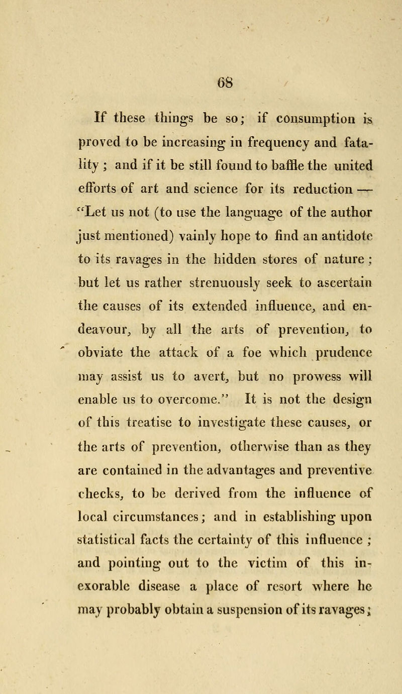 If these things be so; if consumption is proved to be increasing in frequency and fata- lity ; and if it be still found to baffle the united efforts of art and science for its reduction — Let us not (to use the language of the author just mentioned) vainly hope to find an antidote to its ravages in the hidden stores of nature; but let us rather strenuously seek to ascertain the causes of its extended influence, and en- deavour, by all the arts of prevention, to obviate the attack of a foe which prudence may assist us to avert, but no prowess will enable us to overcome. It is not the design of this treatise to investigate these causes, or the arts of prevention, otherwise than as they are contained in the advantages and preventive checks, to be derived from the influence of local circumstances; and in establishing upon statistical facts the certainty of this influence ; and pointing out to the victim of this in- exorable disease a place of resort where he may probably obtain a suspension of its ravages;