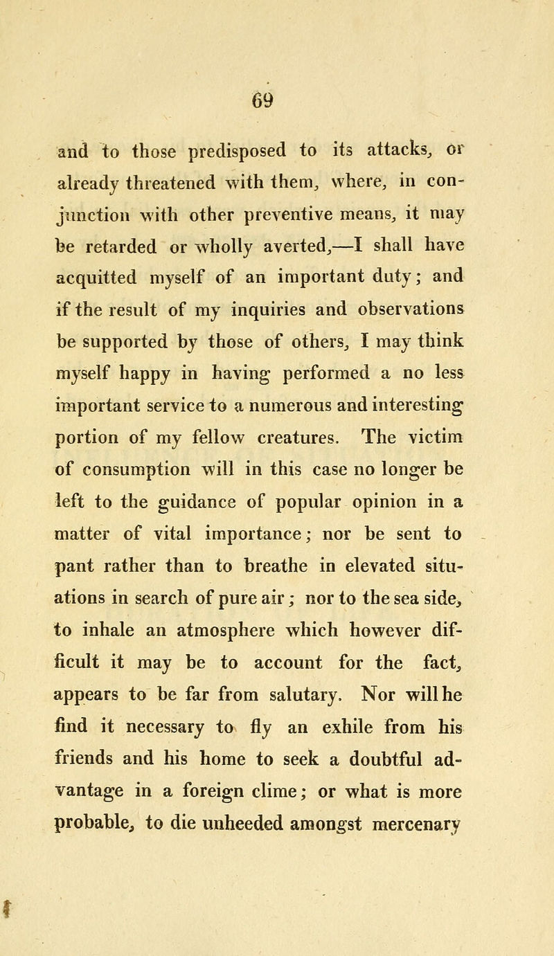 and to those predisposed to its attacks, or already threatened with them, where, in con- junction with other preventive means, it may be retarded or wholly averted,—I shall have acquitted myself of an important duty; and if the result of my inquiries and observations be supported by those of others, I may think myself happy in having performed a no less important service to a numerous and interesting portion of my fellow creatures. The victim of consumption will in this case no longer be left to the guidance of popular opinion in a matter of vital importance; nor be sent to pant rather than to breathe in elevated situ- ations in search of pure air; nor to the sea side,, to inhale an atmosphere which however dif- ficult it may be to account for the fact, appears to be far from salutary, Nor will he find it necessary to fly an exhile from his friends and his home to seek a doubtful ad- vantage in a foreign clime; or what is more probable, to die unheeded amongst mercenary