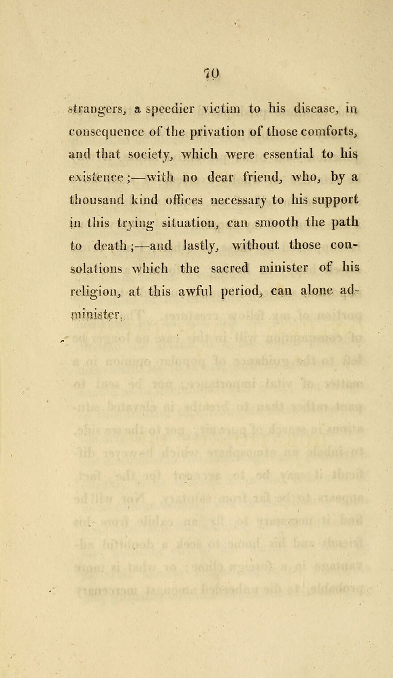 Grangers, a speedier victim to his disease,, iq, consequence of the privation of those comforts, and that society,, which were essential to his existence;—with no dear friend., who, by a thousand kind offices necessary to his support in this trying situation, can smooth the path to death;—and lastly, without those con- solations which the sacred minister of his religion, at this awful period, can alone ad- minister;