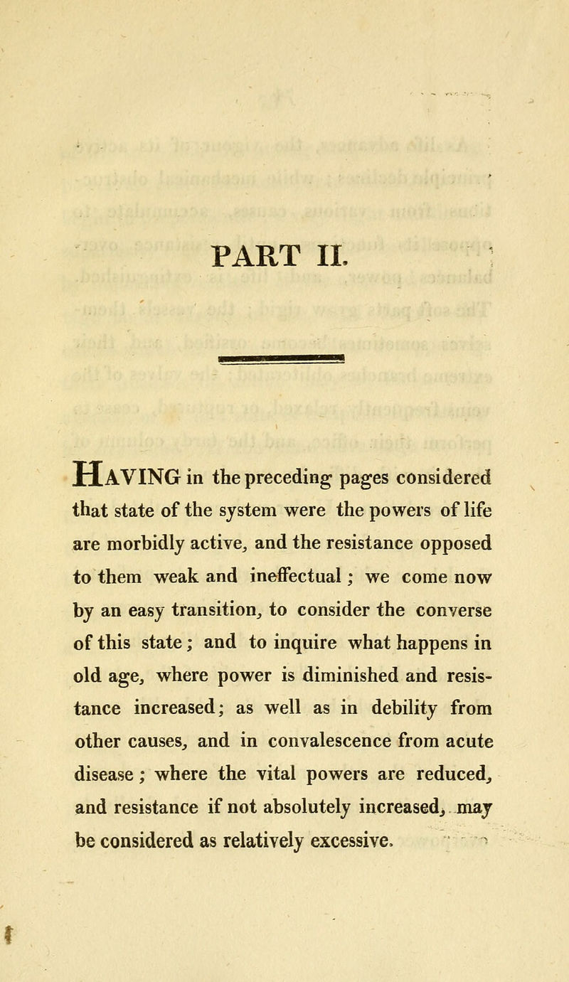 PART II. HAVING in the preceding pages considered that state of the system were the powers of life are morbidly active, and the resistance opposed to them weak and ineffectual; we come now by an easy transition, to consider the converse of this state; and to inquire what happens in old age, where power is diminished and resis- tance increased; as well as in debility from other causes, and in convalescence from acute disease; where the vital powers are reduced, and resistance if not absolutely increased, may be considered as relatively excessive.