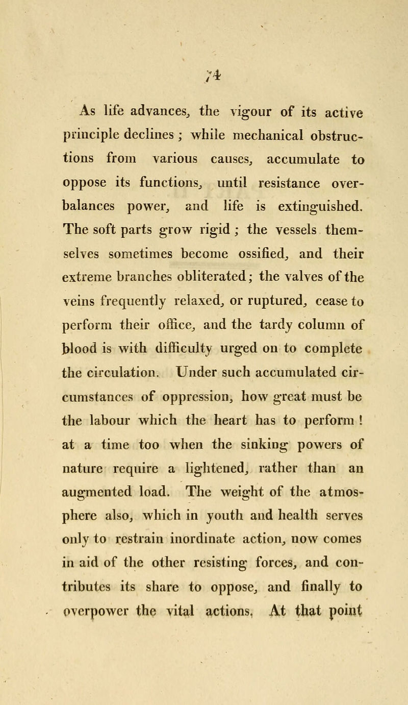 ;4 As life advances, the vigour of its active principle declines ; while mechanical obstruc- tions from various causes, accumulate to oppose its functions, until resistance over- balances power, and life is extinguished. The soft parts grow rigid ; the vessels them- selves sometimes become ossified, and their extreme branches obliterated; the valves of the veins frequently relaxed, or ruptured, cease to perform their office, and the tardy column of blood is with difficulty urged on to complete the circulation. Under such accumulated cir- cumstances of oppression, how great must be the labour which the heart has to perform ! at a time too when the sinking powers of nature require a lightened, rather than an augmented load. The weight of the atmos- phere also, which in youth and health serves only to restrain inordinate action, now comes in aid of the other resisting forces, and con- tributes its share to oppose, and finally to overpower the vital actions, At that point