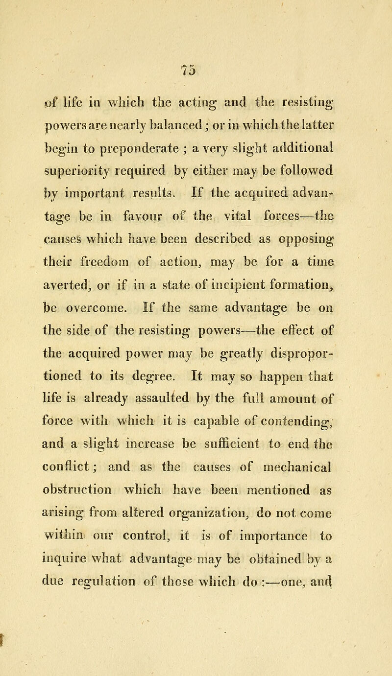 of life in which the acting and the resisting powers are nearly balanced; or in which the latter begin to preponderate ; a very slight additional superiority required by either may be followed by important results. If the acquired advan*- tage be in favour of the vital forces—the causes which have been described as opposing their freedom of action, may be for a time averted., or if in a state of incipient formation, be overcome. If the same advantage be on the side of the resisting powers—the effect of the acquired power may be greatly dispropor- tioned to its degree. It may so happen that life is already assaulted by the full amount of force with which it is capable of contending, and a slight increase be sufficient to end the conflict; and as the causes of mechanical obstruction which have been mentioned as arising from altered organization, do not come within our control, it is of importance to inquire what advantage may be obtained by a due regulation of those which do :—one, and