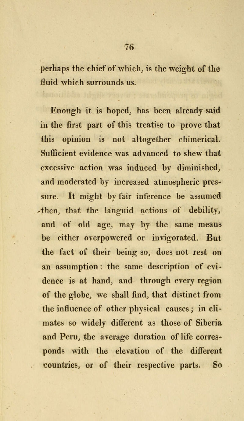 perhaps the chief of which, is the weight of thd fluid which surrounds us. Enough it is hoped, has been already said in the first part of this treatise to prove that this opinion is not altogether chimerical. Sufficient evidence was advanced to shew that excessive action was induced by diminished, and moderated by increased atmospheric pres- sure. It might by fair inference be assumed -then, that the languid actions of debility, and of old age, may by the same means be either overpowered or invigorated. But the fact of their being so, does not rest on an assumption: the same description of evi- dence is at hand, and through every region of the globe, we shall find, that distinct from the influence of other physical causes; in cli- mates so widely different as those of Siberia and Peru, the average duration of life corres- ponds with the elevation of the different countries, or of their respective parts. So