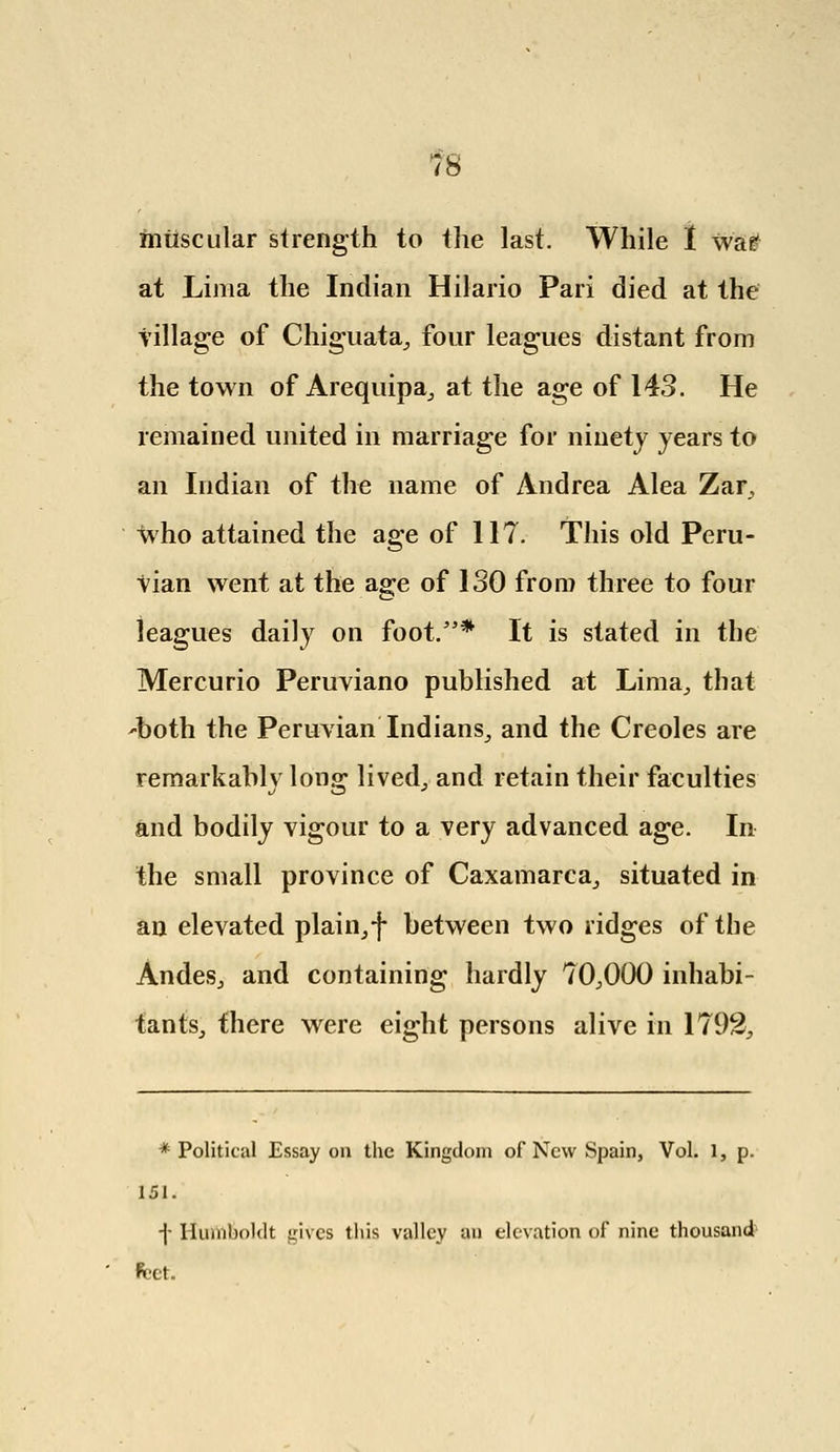 muscular strength to the last. While I war at Lima the Indian Hilario Pari died at the tillage of Chiguata,, four leagues distant from the town of Arequipa, at the age of 143. He remained united in marriage for ninety years to an Indian of the name of Andrea Alea Zar, who attained the age of 117. This old Peru- vian went at the age of ISO from three to four leagues daily on foot.'5* It is stated in the Mercurio Peruviano published at Lima,, that 'both the Peruvian Indians^ and the Creoles are remarkably long lived., and retain their faculties and bodily vigour to a very advanced age. In the small province of Caxamarca, situated in an elevated plain, f between two ridges of the Andes., and containing hardly 70,000 inhabi- tants, there were eight persons alive in 1792, * Political Essay on the Kingdom of New Spain, Vol. 1, p. 151. -|- Humboldt gives this valley an elevation of nine thousand fcet.
