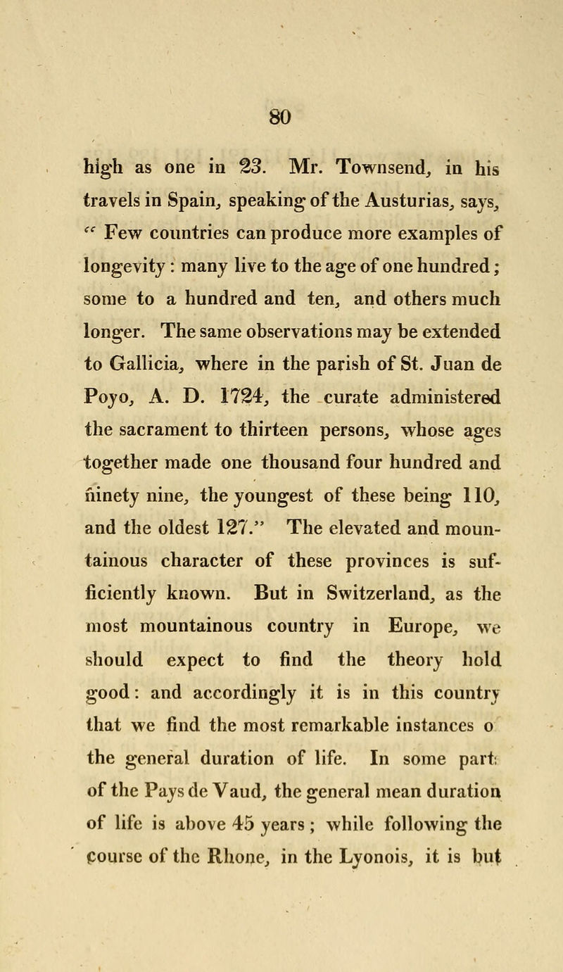 high as one in 23. Mr. Townsend, in his travels in Spain,, speaking of the Austurias, says, <c Few countries can produce more examples of longevity: many live to the age of one hundred; some to a hundred and ten, and others much longer. The same observations may be extended to Gallicia, where in the parish of St. Juan de Poyo, A. D. 1724, the curate administered the sacrament to thirteen persons, whose ages together made one thousand four hundred and ninety nine, the youngest of these being 110, and the oldest 127. The elevated and moun- tainous character of these provinces is suf- ficiently known. But in Switzerland, as the most mountainous country in Europe, we should expect to find the theory hold good: and accordingly it is in this country that we find the most remarkable instances o the general duration of life. In some part, of the Pays de Vaud, the general mean duration of life is above 45 years; while following the Course of the Rhone, in the Lyonois, it is but