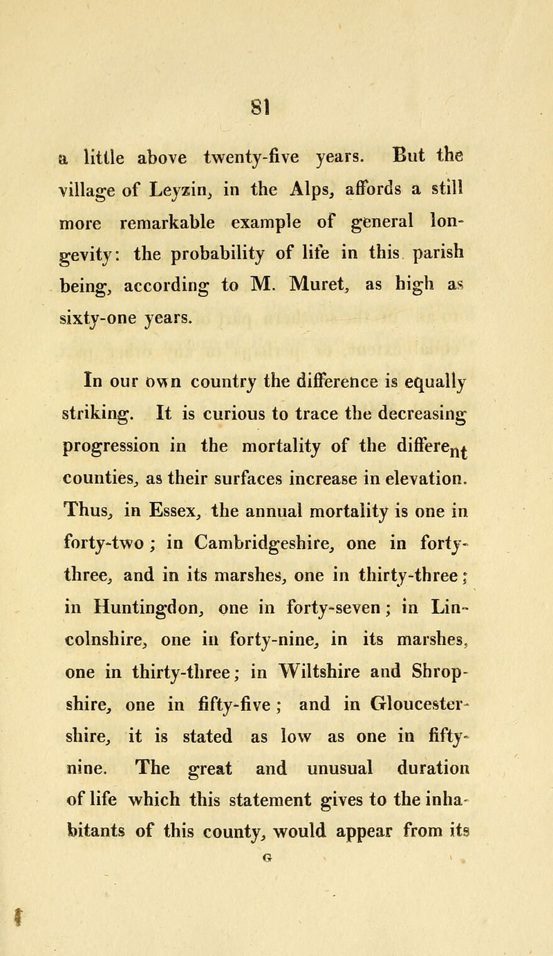 a little above twenty-five years. But the village of Leyzin, in the Alps, affords a still more remarkable example of general lon- gevity: the probability of life in this parish being, according to M. Muret, as high as sixty-one years. In our own country the difference is equally striking. It is curious to trace the decreasing progression in the mortality of the differen^ counties, as their surfaces increase in elevation. Thus, in Essex, the annual mortality is one in forty-two; in Cambridgeshire, one in forty- three, and in its marshes, one in thirty-three; in Huntingdon, one in forty-seven; in Lin- colnshire, one in forty-nine, in its marshes, one in thirty-three; in Wiltshire and Shrop- shire, one in fifty-five; and in Gloucester- shire, it is stated as low as one in fifty- nine. The great and unusual duration of life which this statement gives to the inha- bitants of this county, would appear from its