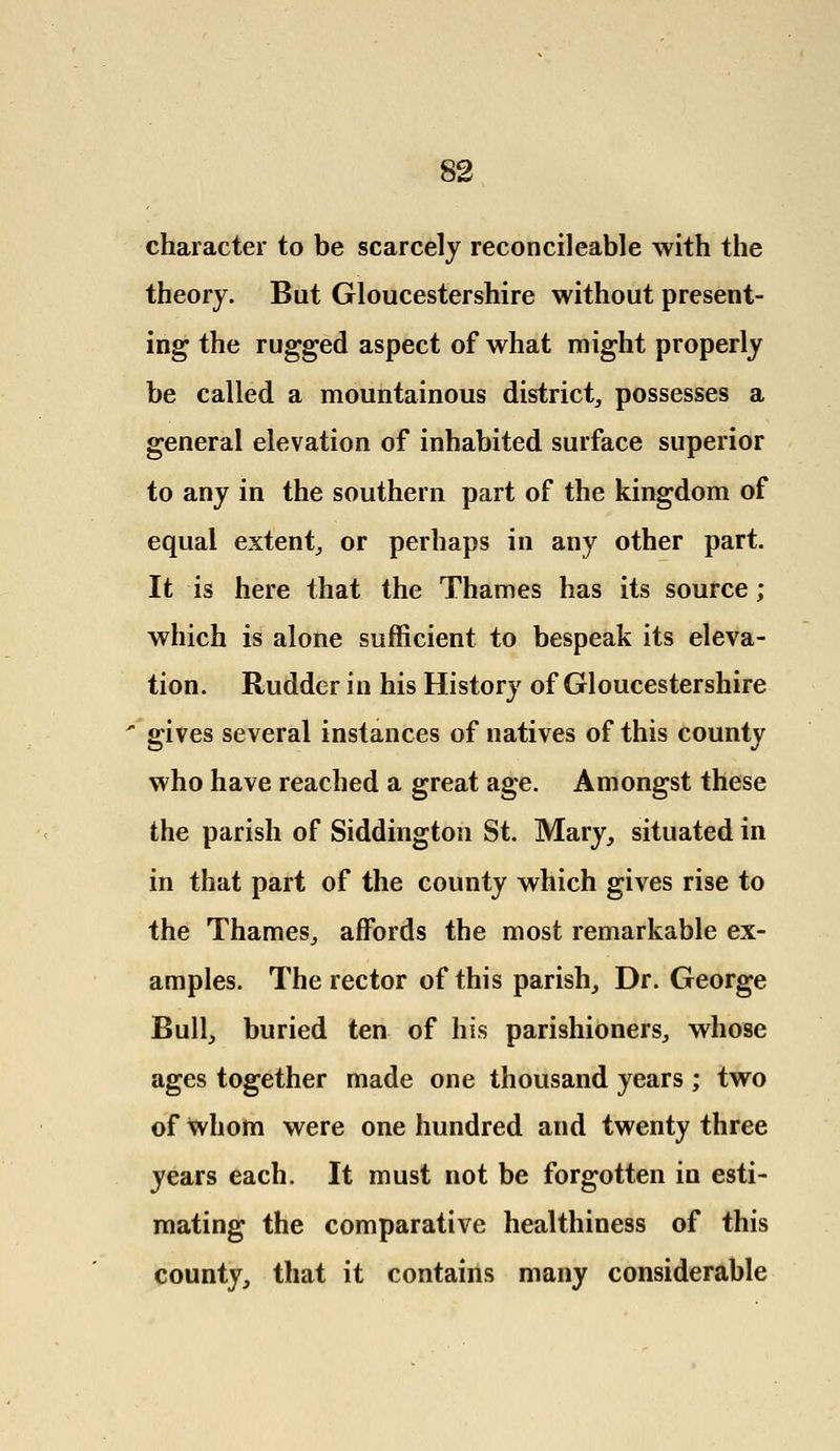 character to be scarcely reconcileable with the theory. But Gloucestershire without present- ing the rugged aspect of what might properly be called a mountainous district, possesses a general elevation of inhabited surface superior to any in the southern part of the kingdom of equal extent, or perhaps in any other part. It is here that the Thames has its source; which is alone sufficient to bespeak its eleva- tion. Rudder in his History of Gloucestershire gives several instances of natives of this county who have reached a great age. Amongst these the parish of Siddington St. Mary, situated in in that part of the county which gives rise to the Thames, affords the most remarkable ex- amples. The rector of this parish, Dr. George Bull, buried ten of his parishioners, whose ages together made one thousand years ; two of whom were one hundred and twenty three years each. It must not be forgotten in esti- mating the comparative healthiness of this county, that it contains many considerable