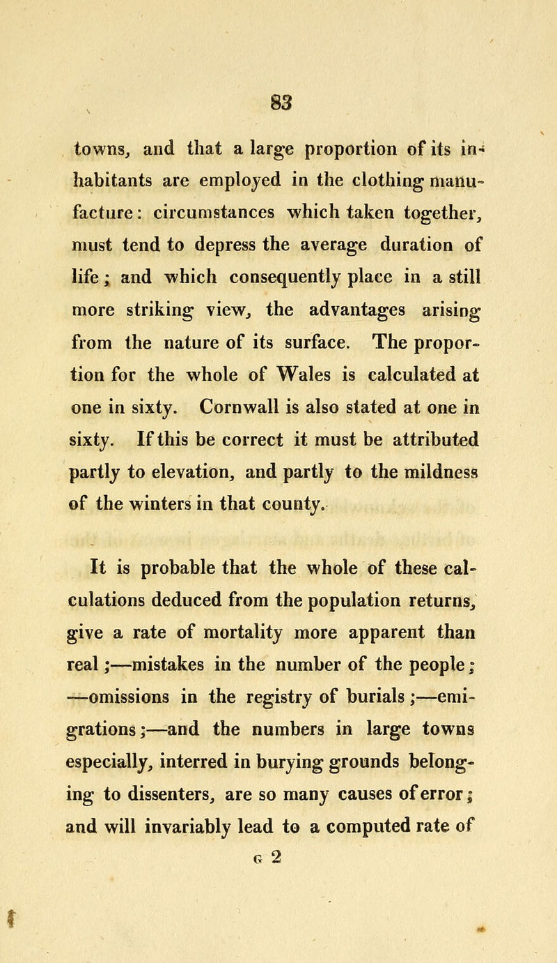 towns, and that a large proportion of its in* habitants are employed in the clothing manu- facture : circumstances which taken together, must tend to depress the average duration of life; and which consequently place in a still more striking view, the advantages arising from the nature of its surface. The propor- tion for the whole of Wales is calculated at one in sixty. Cornwall is also stated at one in sixty. If this be correct it must be attributed partly to elevation, and partly to the mildness of the winters in that county. It is probable that the whole of these cal- culations deduced from the population returns, give a rate of mortality more apparent than real;—mistakes in the number of the people; —omissions in the registry of burials ;—emi- grations;—and the numbers in large towns especially, interred in burying grounds belong- ing to dissenters, are so many causes of error; and will invariably lead to a computed rate of g 2