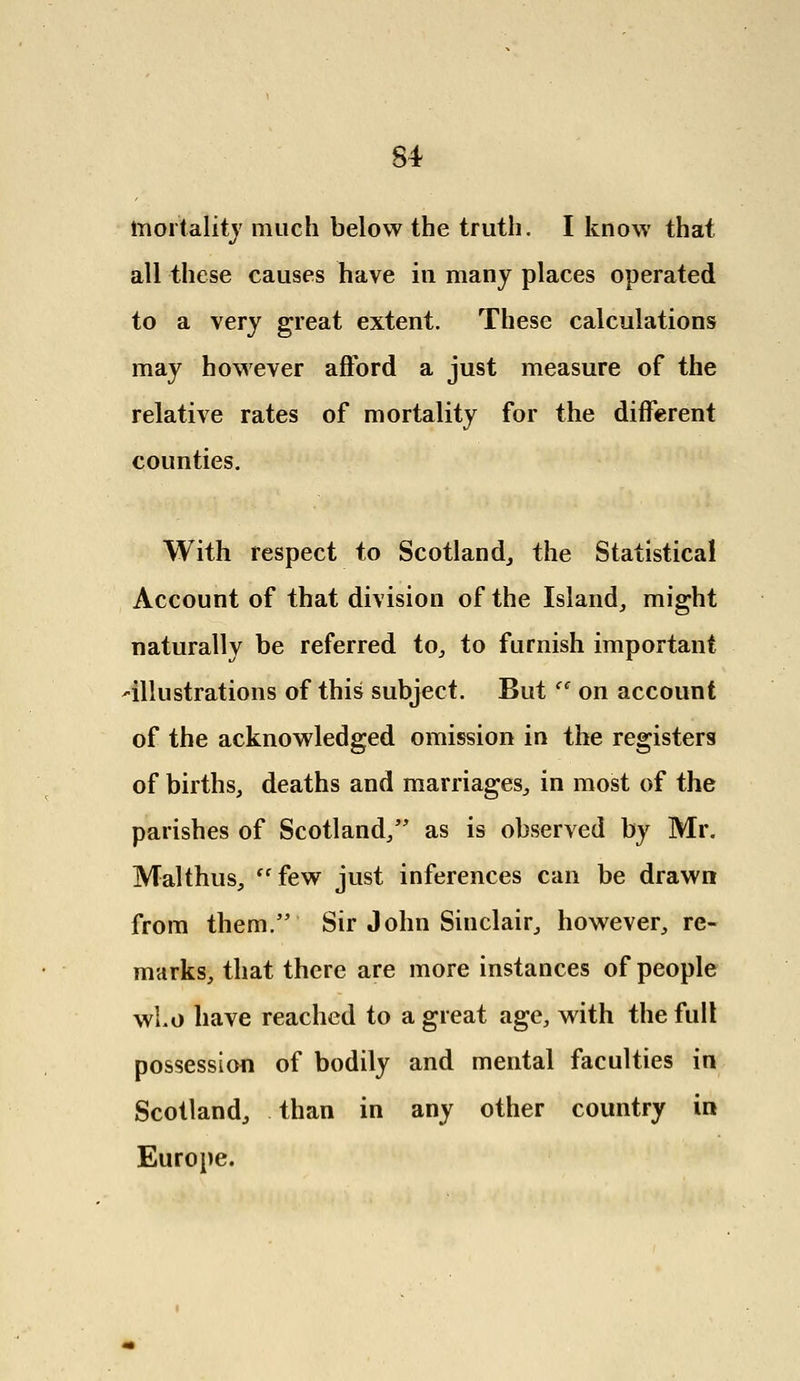 mortality much below the truth. I know that all these causes have in many places operated to a very great extent. These calculations may however afford a just measure of the relative rates of mortality for the different counties. With respect to Scotland, the Statistical Account of that division of the Island, might naturally be referred to, to furnish important -illustrations of this subject. Butec on account of the acknowledged omission in the registers of births, deaths and marriages, in most of the parishes of Scotland, as is observed by Mr. Malthus, few just inferences can be drawn from them. Sir John Sinclair, however, re- marks, that there are more instances of people wLo have reached to a great age, with the full possession of bodily and mental faculties in Scotland, than in any other country in Europe.