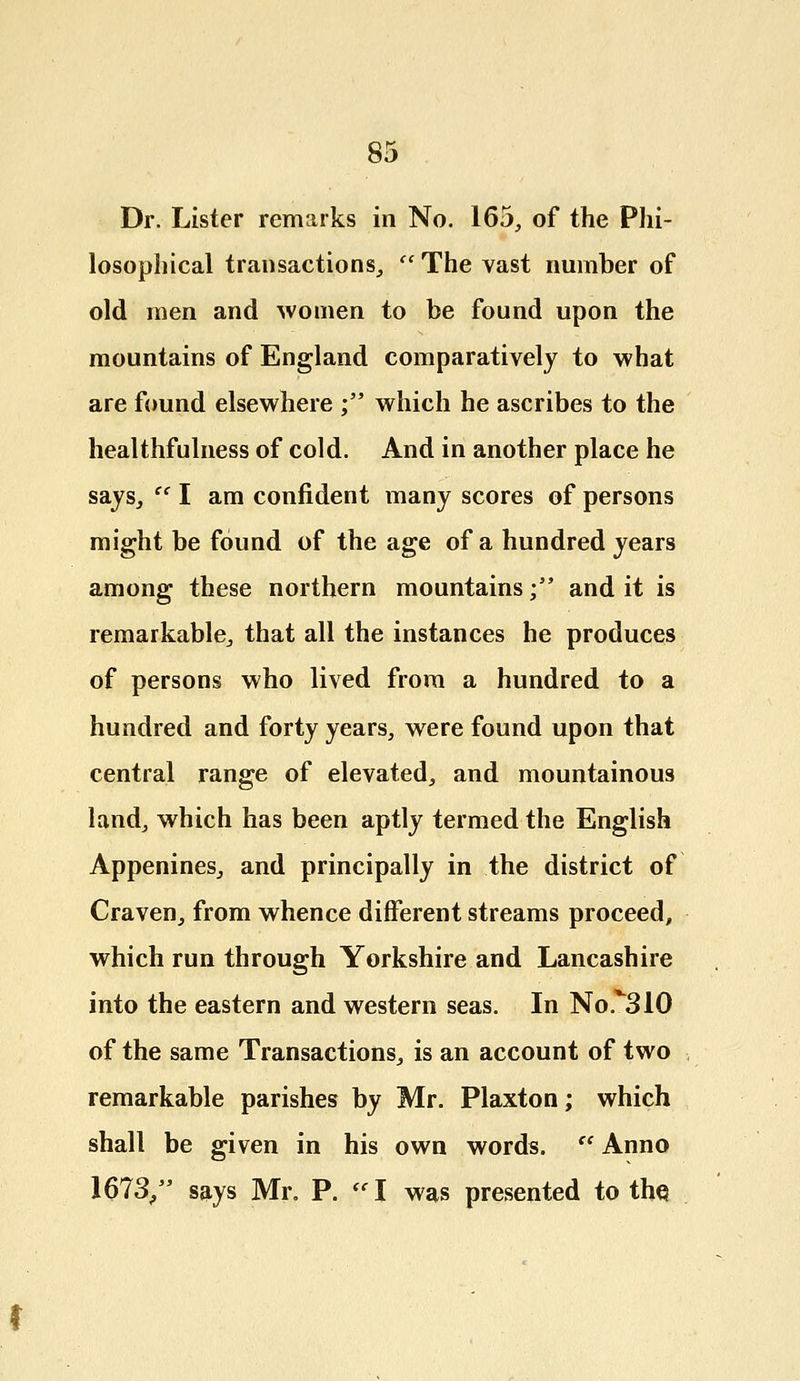 Dr. Lister remarks in No. 165, of the Phi- losophical trailsactions,  The vast number of old men and women to be found upon the mountains of England comparatively to what are found elsewhere ; which he ascribes to the healthfulness of cold. And in another place he says,  I am confident many scores of persons might be found of the age of a hundred years among these northern mountains; and it is remarkable, that all the instances he produces of persons who lived from a hundred to a hundred and forty years, were found upon that central range of elevated, and mountainous land, which has been aptly termed the English Appenines, and principally in the district of Craven, from whence different streams proceed, which run through Yorkshire and Lancashire into the eastern and western seas. In No.^310 of the same Transactions, is an account of two remarkable parishes by Mr. Plaxton; which shall be given in his own words.  Anno 1673/' says Mr. P.  I was presented to the