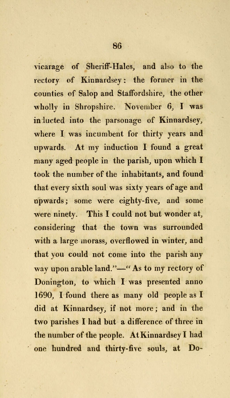 vicarage of Sheriff-Hales, and also to the rectory of Kinnardsey: the former in the counties of Salop and Staffordshire, the other wholly in Shropshire. November 6, I was inducted into the parsonage of Kinnardsey, where I was incumbent for thirty years and upwards. At my induction I found a great many aged people in the parish, upon which I took the number of the inhabitants, and found that every sixth soul was sixty years of age and upwards; some were eighty-five, and some were ninety. This I could not but wonder at, considering that the town was surrounded with a large morass, overflowed in winter, and that you could not come into the parish any way upon arable land/'— As to my rectory of Donington, to which I was presented anno 1690, I found there as many old people as I did at Rinnardsey, if not more; and in the two parishes I had but a difference of three in the number of the people. At Kinnardsey I had one hundred and thirty-five souls, at Do-