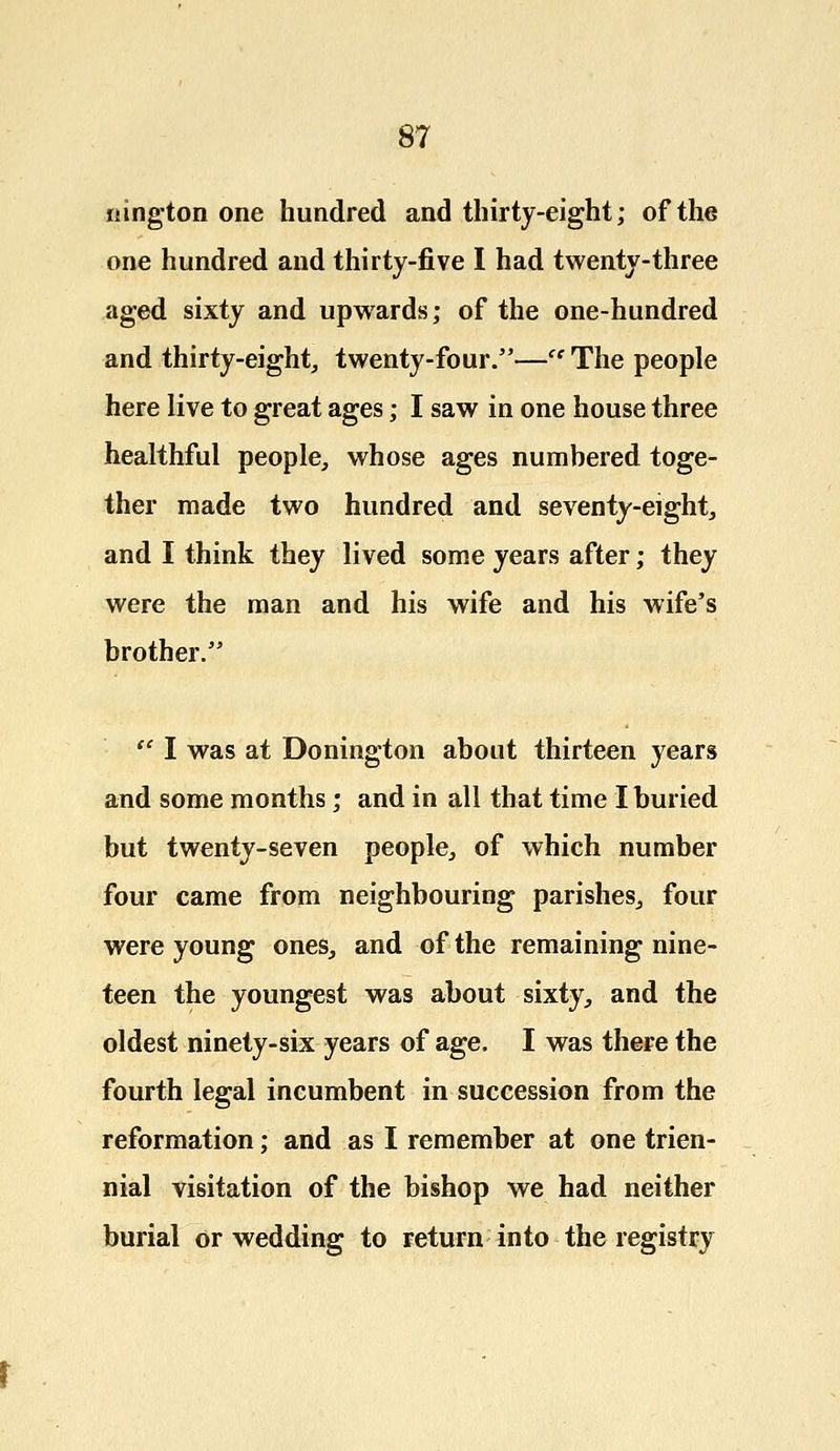nington one hundred and thirty-eight; of the one hundred and thirty-five I had twenty-three aged sixty and upwards; of the one-hundred and thirty-eight, twenty-four.—cc The people here live to great ages; I saw in one house three healthful people, whose ages numbered toge- ther made two hundred and seventy-eight, and I think they lived some years after; they were the man and his wife and his wife's brother.  I was at Donington about thirteen years and some months; and in all that time I buried but twenty-seven people, of which number four came from neighbouring parishes, four were young ones, and of the remaining nine- teen the youngest was about sixty,, and the oldest ninety-six years of age. I was there the fourth legal incumbent in succession from the reformation; and as I remember at one trien- nial visitation of the bishop we had neither burial or wedding to return into the registry