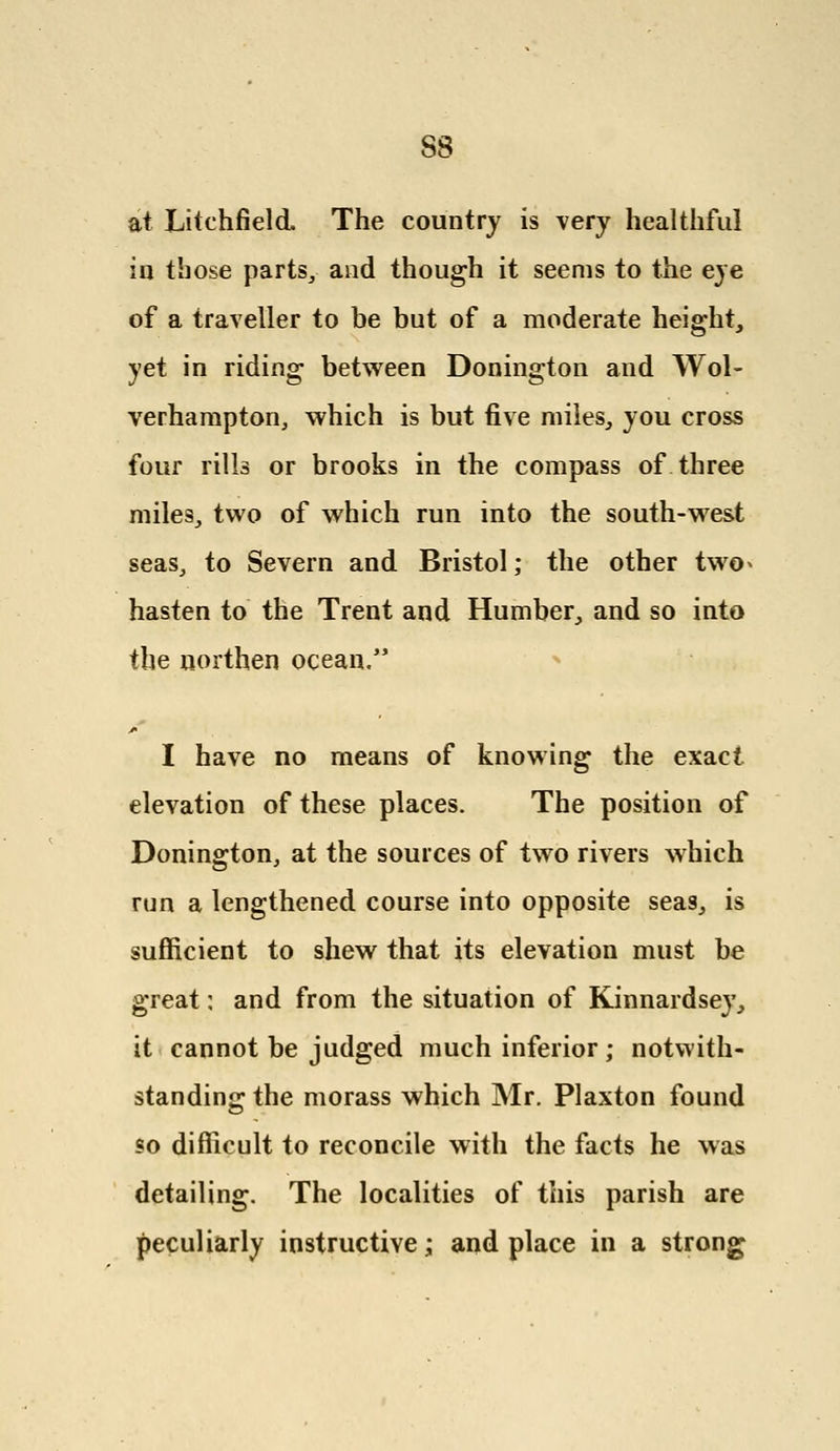 S8 at Litchfield The country is very healthful in those parts,, and though it seems to the eye of a traveller to be but of a moderate height, yet in riding between Donington and Wol- verhampton, which is but five miles, you cross four rills or brooks in the compass of three mile3, two of which run into the south-west seas, to Severn and Bristol; the other two^ hasten to the Trent and Humber, and so into the northen ocean, I have no means of knowing the exact elevation of these places. The position of Donington, at the sources of two rivers which run a lengthened course into opposite seas, is sufficient to shew that its elevation must be great: and from the situation of Kinnardsey, it cannot be judged much inferior; notwith- standing the morass which Mr. Plaxton found so difficult to reconcile with the facts he was detailing. The localities of this parish are peculiarly instructive; and place in a strong