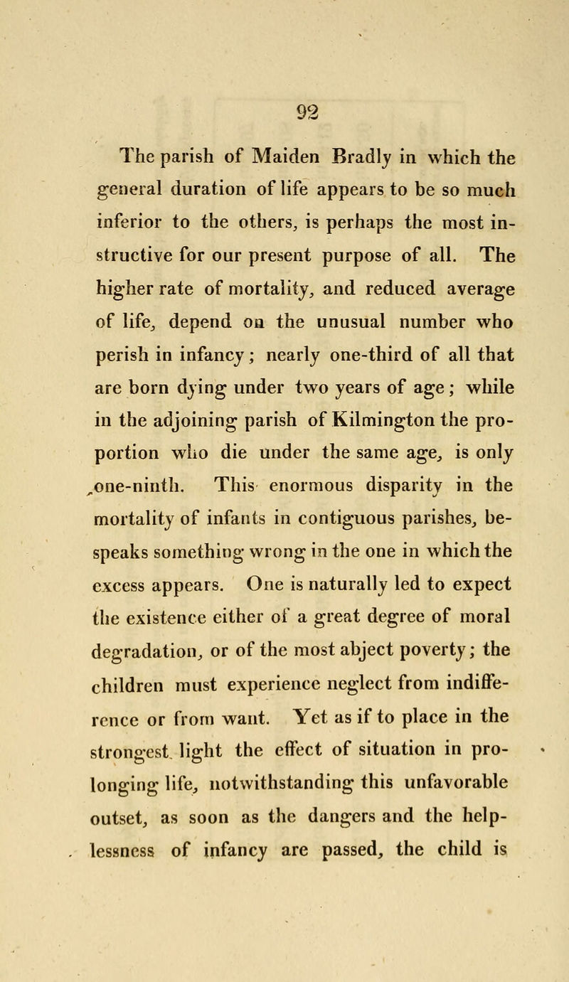 The parish of Maiden Bradly in which the general duration of life appears to be so much inferior to the others, is perhaps the most in- structive for our present purpose of all. The higher rate of mortality, and reduced average of life, depend on the unusual number who perish in infancy; nearly one-third of all that are born dying under two years of age; while in the adjoining parish of Kilmington the pro- portion who die under the same age., is only ^.one-ninth. This enormous disparity in the mortality of infants in contiguous parishes, be- speaks something wrong in the one in which the excess appears. One is naturally led to expect the existence either of a great degree of moral degradation, or of the most abject poverty; the children must experience neglect from indiffe- rence or from want. Yet as if to place in the strongest light the effect of situation in pro- longing life, notwithstanding this unfavorable outset, as soon as the dangers and the help- lessness of infancy are passed, the child is