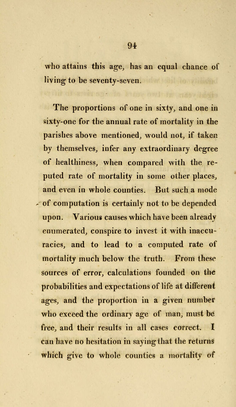 who attains this age, has an equal chance of living to be seventy-seven. The proportions of one in sixty, and one in sixty-one for the annual rate of mortality in the parishes above mentioned, would not, if taken by themselves, infer any extraordinary degree of healthiness, when compared with the re- puted rate of mortality in some other places, and even in whole counties. But such a mode of computation is certainly not to be depended upon. Various causes which have been already enumerated, conspire to invest it with inaccu- racies, and to lead to a computed rate of mortality much below the truth. From these sources of error, calculations founded on the probabilities and expectations of life at different ages, and the proportion in a given number who exceed the ordinary age of man, must be free, and their results in all cases correct. I can have no hesitation in saying that the returns which give to whole counties a mortality of