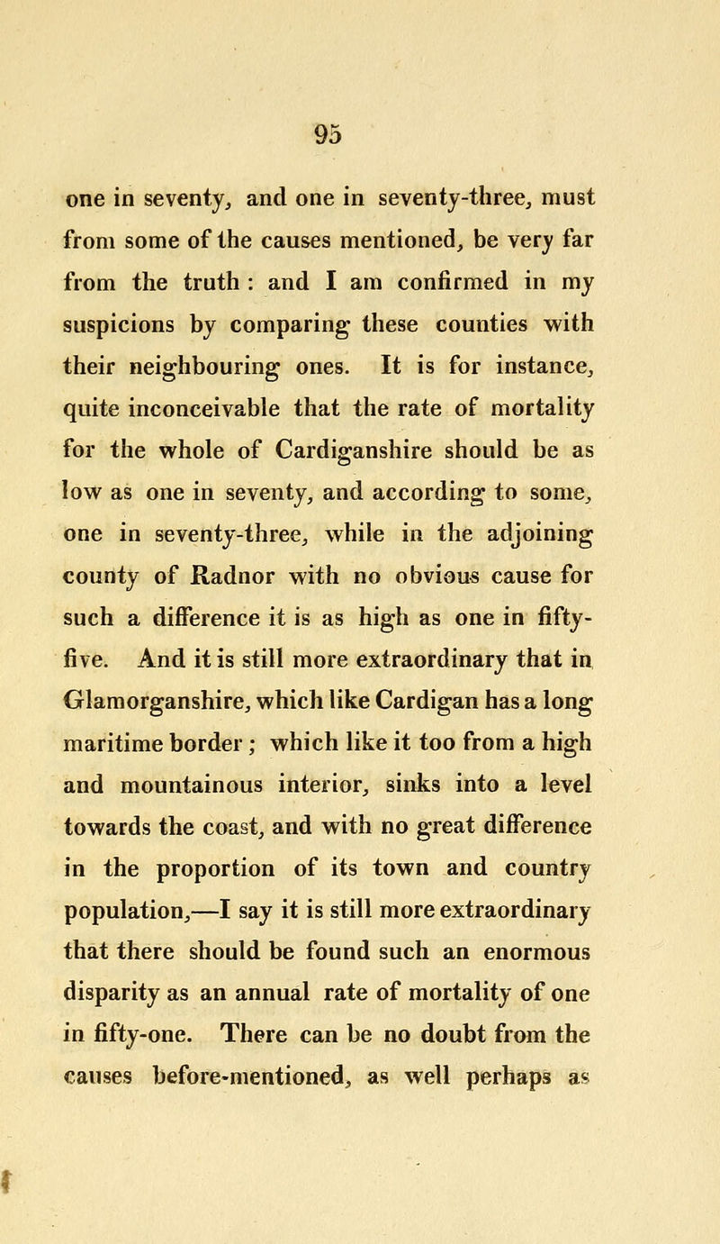 one in seventy, and one in seventy-three, must from some of the causes mentioned, be very far from the truth : and I am confirmed in my suspicions by comparing these counties with their neighbouring ones. It is for instance, quite inconceivable that the rate of mortality for the whole of Cardiganshire should be as low as one in seventy, and according to some, one in seventy-three, while in the adjoining county of Radnor with no obvious cause for such a difference it is as high as one in fifty- five. And it is still more extraordinary that in Glamorganshire, which like Cardigan has a long maritime border; which like it too from a high and mountainous interior, sinks into a level towards the coast, and with no great difference in the proportion of its town and country population,—I say it is still more extraordinary that there should be found such an enormous disparity as an annual rate of mortality of one in fifty-one. There can be no doubt from the causes before-mentioned, as well perhaps as