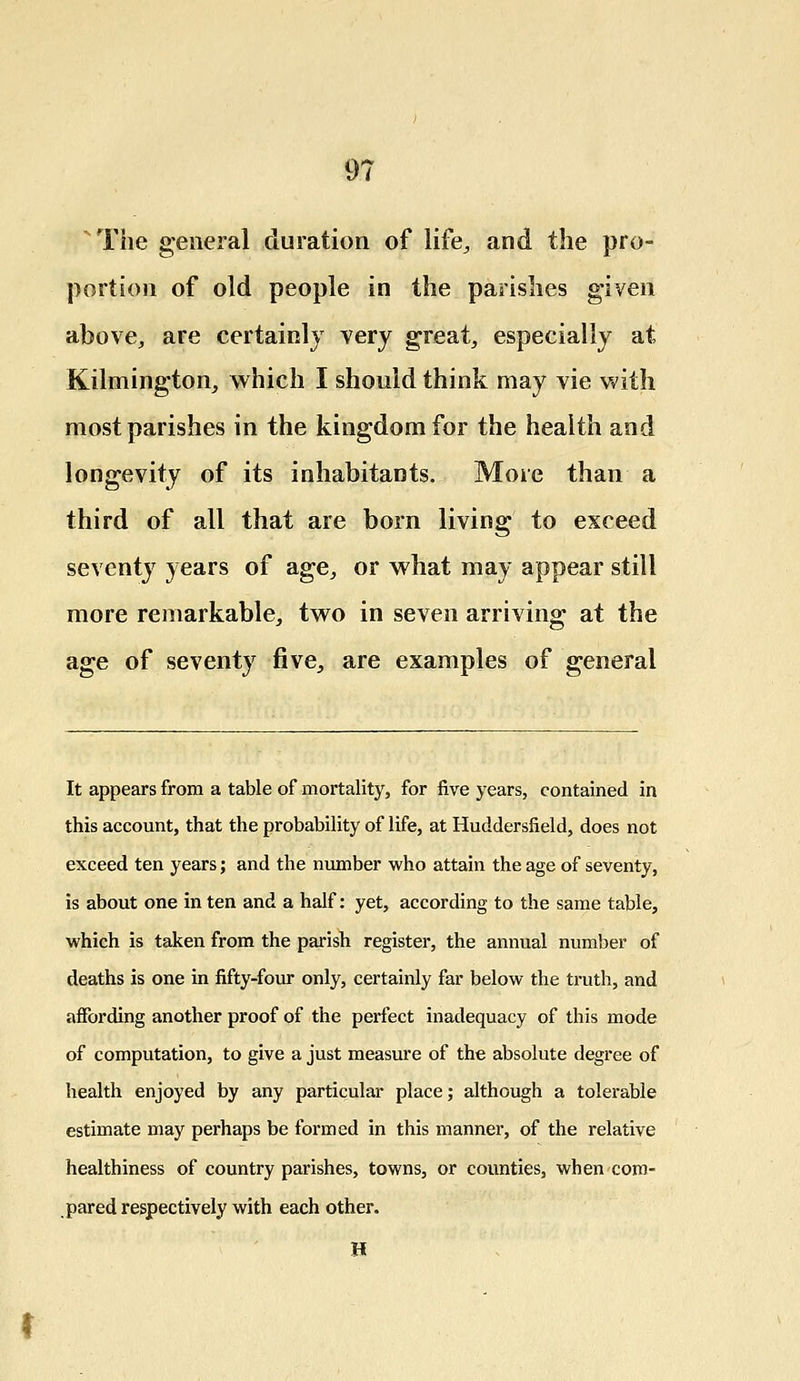 The general duration of life,, and the pro- portion of old people in the parishes given above, are certainly very great, especially at Kilmington, which I should think may vie with most parishes in the kingdom for the health and longevity of its inhabitants. More than a third of all that are born living to exceed seventy years of age, or what may appear still more remarkable, two in seven arriving at the age of seventy five, are examples of general It appears from a table of mortality, for five years, contained in this account, that the probability of life, at Huddersfield, does not exceed ten years; and the number who attain the age of seventy, is about one in ten and a half: yet, according to the same table, which is taken from the parish register, the annual number of deaths is one in fifty-four only, certainly far below the truth, and affording another proof of the perfect inadequacy of this mode of computation, to give a just measure of the absolute degree of health enjoyed by any particular place; although a tolerable estimate may perhaps be formed in this manner, of the relative healthiness of country parishes, towns, or counties, when com- pared respectively with each other. H