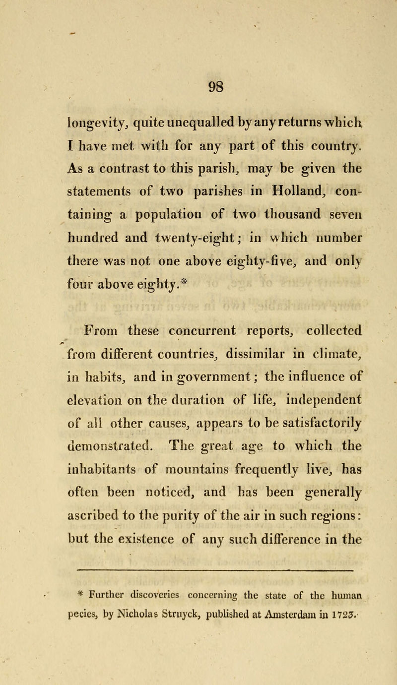 longevity,, quite unequalled by any returns which I have met with for any part of this country. As a contrast to this parish, may be given the statements of two parishes in Holland, con- taining a population of two thousand seven hundred and twenty-eight; in which number there was not one above eighty-five, and only four above eighty.* From these concurrent reports, collected from different countries, dissimilar in climate, in habits, and in government; the influence of elevation on the duration of life, independent of all other causes, appears to be satisfactorily demonstrated. The great age to which the inhabitants of mountains frequently live, has often been noticed, and has been generally ascribed to the purity of the air in such regions: but the existence of any such difference in the * Further discoveries concerning the state of the human pecics, by Nicholas Struyck, published at Amsterdam in 1725.