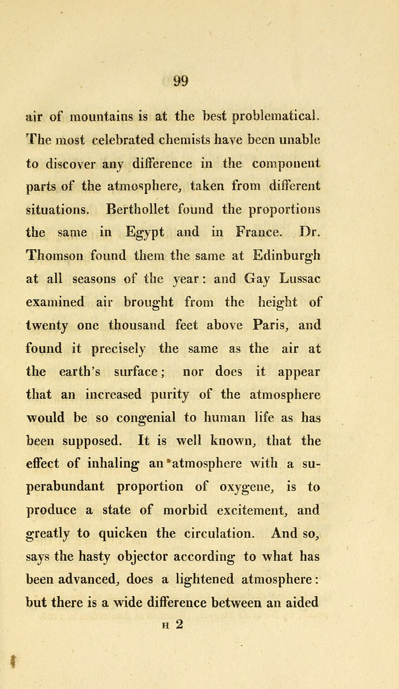 air of mountains is at the best problematical. The most celebrated chemists have been unable to discover any difference in the component parts of the atmosphere, taken from different situations. Berthollet found the proportions the same in Egypt and in France. Dr. Thomson found them the same at Edinburgh at all seasons of the year: and Gay Lussac examined air brought from the height of twenty one thousand feet above Paris, and found it precisely the same as the air at the earth's surface; nor does it appear that an increased purity of the atmosphere would be so congenial to human life as has been supposed. It is well known, that the effect of inhaling an'atmosphere with a su- perabundant proportion of oxygene, is to produce a state of morbid excitement, and greatly to quicken the circulation. And so, says the hasty objector according to what has been advanced, does a lightened atmosphere: but there is a wide difference between an aided h 2