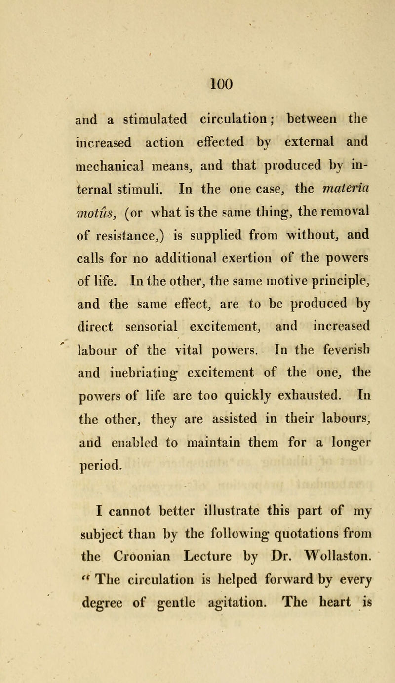 and a stimulated circulation; between the increased action effected by external and mechanical means, and that produced by in- ternal stimuli. In the one case, the materia motus, (or what is the same thing, the removal of resistance,) is supplied from without, and calls for no additional exertion of the powers of life. In the other, the same motive principle, and the same effect, are to be produced by direct sensorial excitement, and increased labour of the vital powers. In the feverish and inebriating excitement of the one, the powers of life are too quickly exhausted. In the other, they are assisted in their labours, and enabled to maintain them for a longer period. I cannot better illustrate this part of my subject than by the following quotations from the CrOonian Lecture by Dr. Wollaston.  The circulation is helped forward by every degree of gentle agitation. The heart is