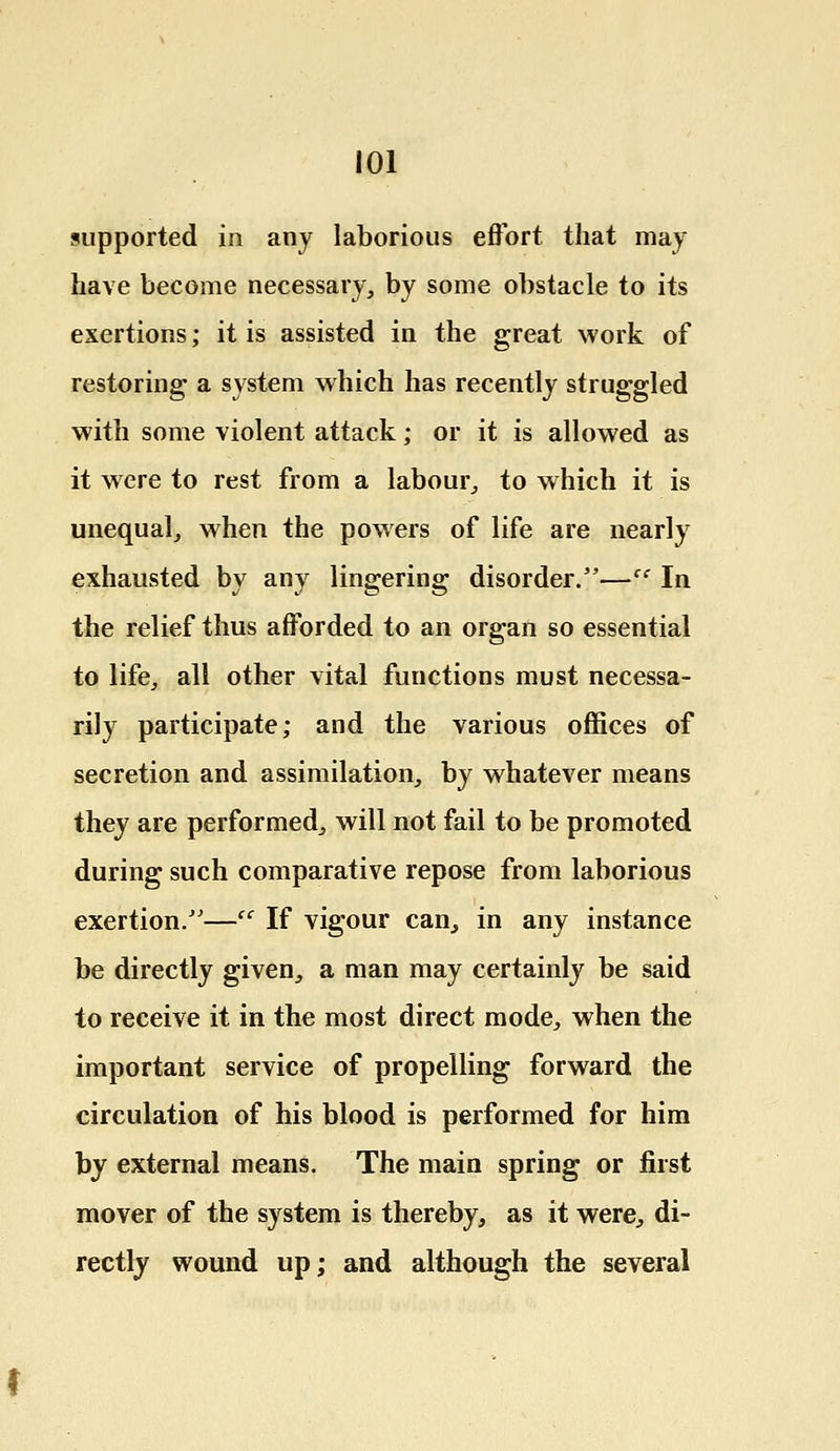 supported in any laborious effort that may have become necessary, by some obstacle to its exertions; it is assisted in the great work of restoring a system which has recently struggled with some violent attack; or it is allowed as it were to rest from a labour, to which it is unequal, when the powers of life are nearly exhausted by any lingering disorder.—cc In the relief thus afforded to an organ so essential to life, all other vital functions must necessa- rily participate; and the various offices of secretion and assimilation, by whatever means they are performed, will not fail to be promoted during such comparative repose from laborious exertion.—cc If vigour can, in any instance be directly given, a man may certainly be said to receive it in the most direct mode, when the important service of propelling forward the circulation of his blood is performed for him by external means. The main spring or first mover of the system is thereby, as it were, di- rectly wound up; and although the several