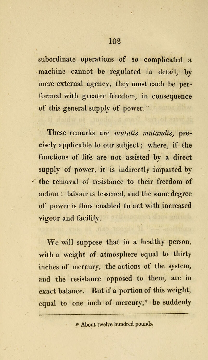 subordinate operations of so complicated a machine cannot be regulated in detail, by mere external agency., they must each be per- formed with greater freedom, in consequence of this general supply of power/' These remarks are mutatis mutandis, pre- cisely applicable to our subject; where, if the functions of life are not assisted by a direct supply of power, it is indirectly imparted by the removal of resistance to their freedom of action : labour is lessened, and the same degree of power is thus enabled to act with increased vigour and facility. We will suppose that in a healthy person, with a weight of atmosphere equal to thirty inches of mercury, the actions of the system, and the resistance opposed to them, are in exact balance. But if a portion of this weight, equal to one inch of mercury,* be suddenly * About twelve hundred pounds.