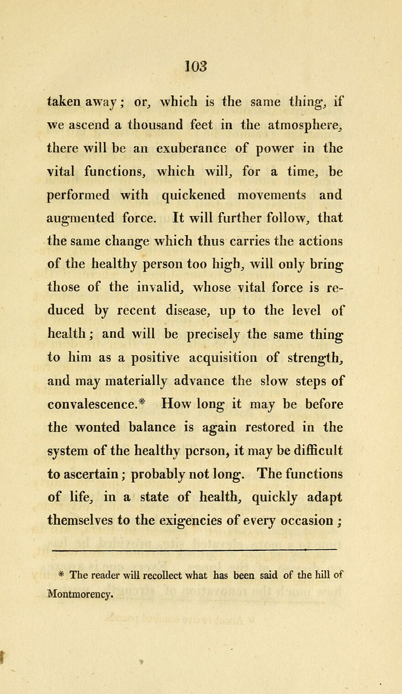taken away; or, which is the same thing, if we ascend a thousand feet in the atmosphere, there will be an exuberance of power in the vital functions, which will, for a time, be performed with quickened movements and augmented force. It will further follow, that the same change which thus carries the actions of the healthy person too high, will only bring those of the invalid, whose vital force is re- duced by recent disease, up to the level of health; and will be precisely the same thing to him as a positive acquisition of strength, and may materially advance the slow steps of convalescence.* How long it may be before the wonted balance is again restored in the system of the healthy person, it may be difficult to ascertain; probably not long. The functions of life, in a state of health, quickly adapt themselves to the exigencies of every occasion ; * The reader will recollect what has been said of the hill of Montmorency.