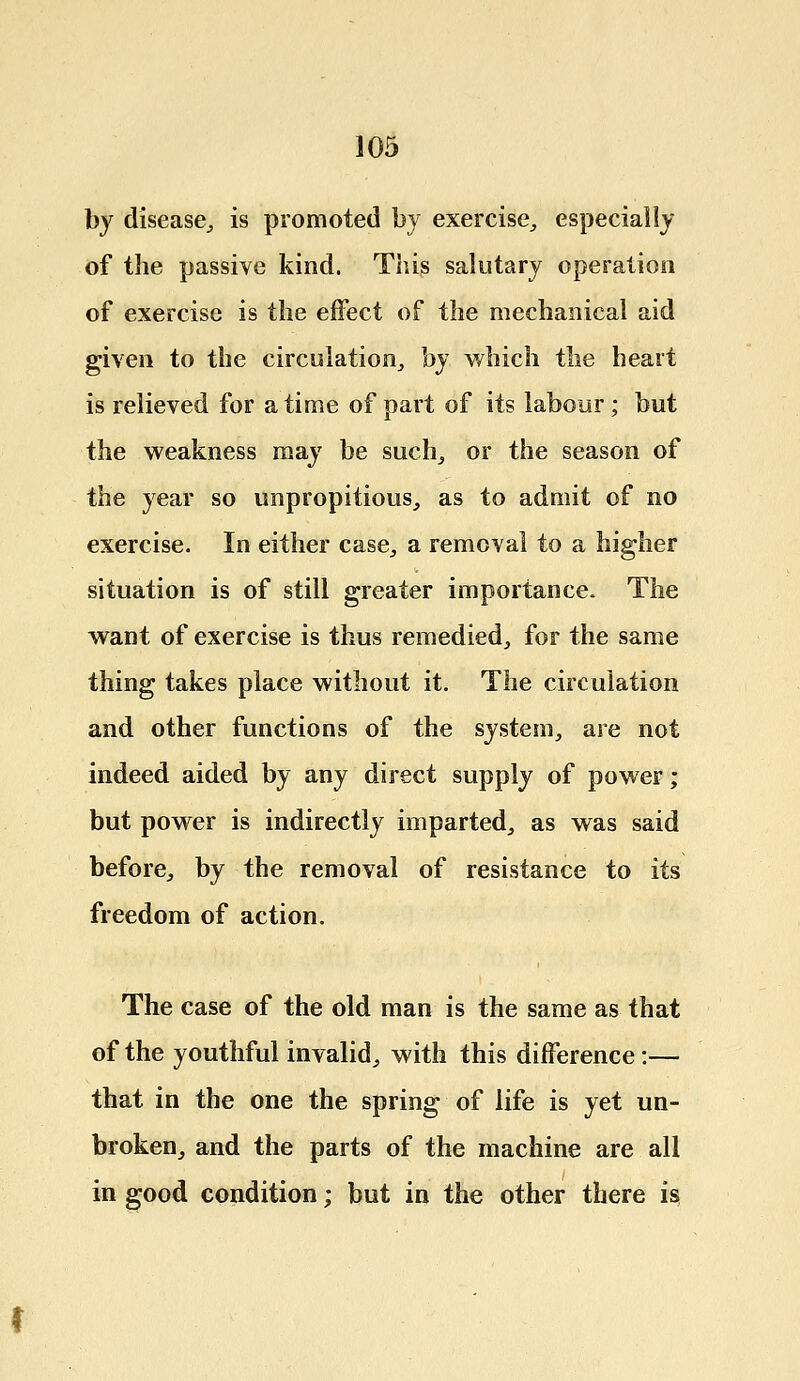 by disease., is promoted by exercise, especially of the passive kind. This salutary operation of exercise is the effect of the mechanical aid given to the circulation, by which the heart is relieved for a time of part of its labour ; but the weakness may be such, or the season of the year so unpropitious, as to admit of no exercise. In either case, a removal to a higher situation is of still greater importance. The want of exercise is thus remedied, for the same thing takes place without it. The circulation and other functions of the system, are not indeed aided by any direct supply of power; but power is indirectly imparted, as was said before, by the removal of resistance to its freedom of action. The case of the old man is the same as that of the youthful invalid, with this difference:— that in the one the spring of life is yet un- broken, and the parts of the machine are all in good condition; but in the other there is