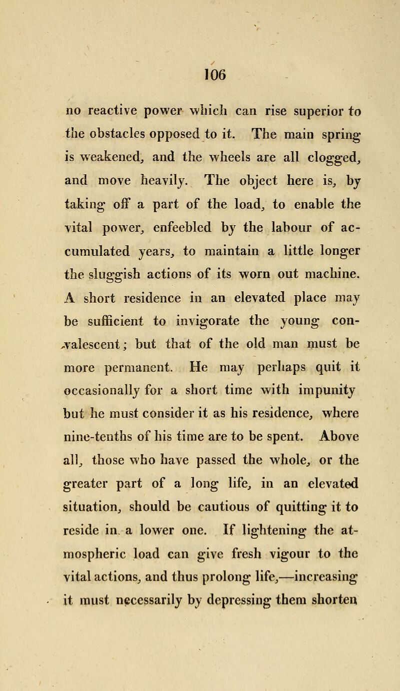 no reactive power which can rise superior to the obstacles opposed to it. The main spring is weakened, and the wheels are all clogged, and move heavily. The object here is, by taking off a part of the load, to enable the vital power, enfeebled by the labour of ac- cumulated years, to maintain a little longer the sluggish actions of its worn out machine. A short residence in an elevated place may be sufficient to invigorate the young con- valescent; but that of the old man must be more permanent. He may perhaps quit it occasionally for a short time with impunity but he must consider it as his residence, where nine-tenths of his time are to be spent. Above all, those who have passed the whole, or the greater part of a long life, in an elevated situation, should be cautious of quitting it to reside in a lower one. If lightening the at- mospheric load can give fresh vigour to the vital actions, and thus prolong life,—increasing it must necessarily by depressing them shorten