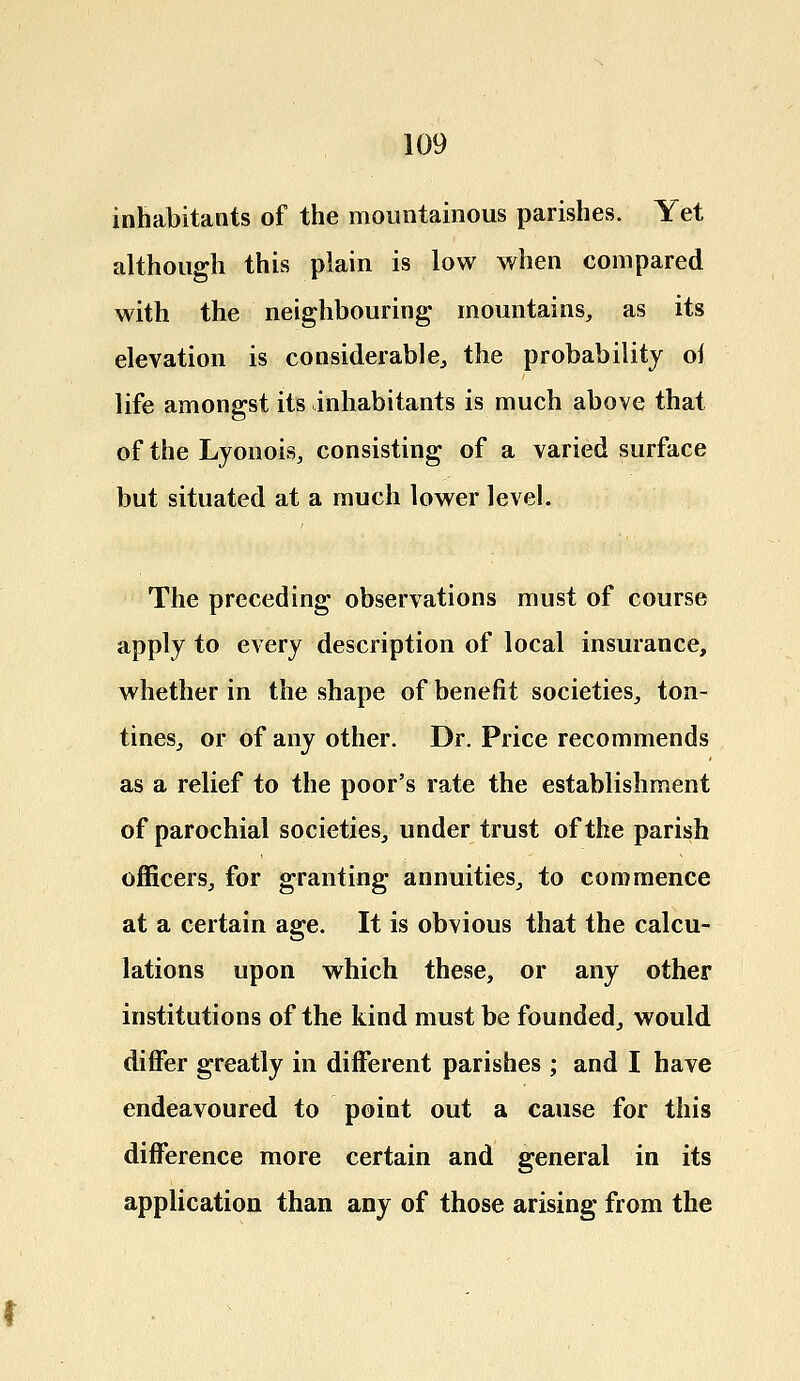 inhabitants of the mountainous parishes. Yet although this plain is low when compared with the neighbouring mountains, as its elevation is considerable, the probability of life amongst its inhabitants is much above that of the Lyonois, consisting of a varied surface but situated at a much lower level. The preceding observations must of course apply to every description of local insurance, whether in the shape of benefit societies, ton- tines, or of any other. Dr. Price recommends as a relief to the poor's rate the establishment of parochial societies, under trust of the parish officers, for granting annuities, to commence at a certain age. It is obvious that the calcu- lations upon which these, or any other institutions of the kind must be founded, would differ greatly in different parishes ; and I have endeavoured to point out a cause for this difference more certain and general in its application than any of those arising from the