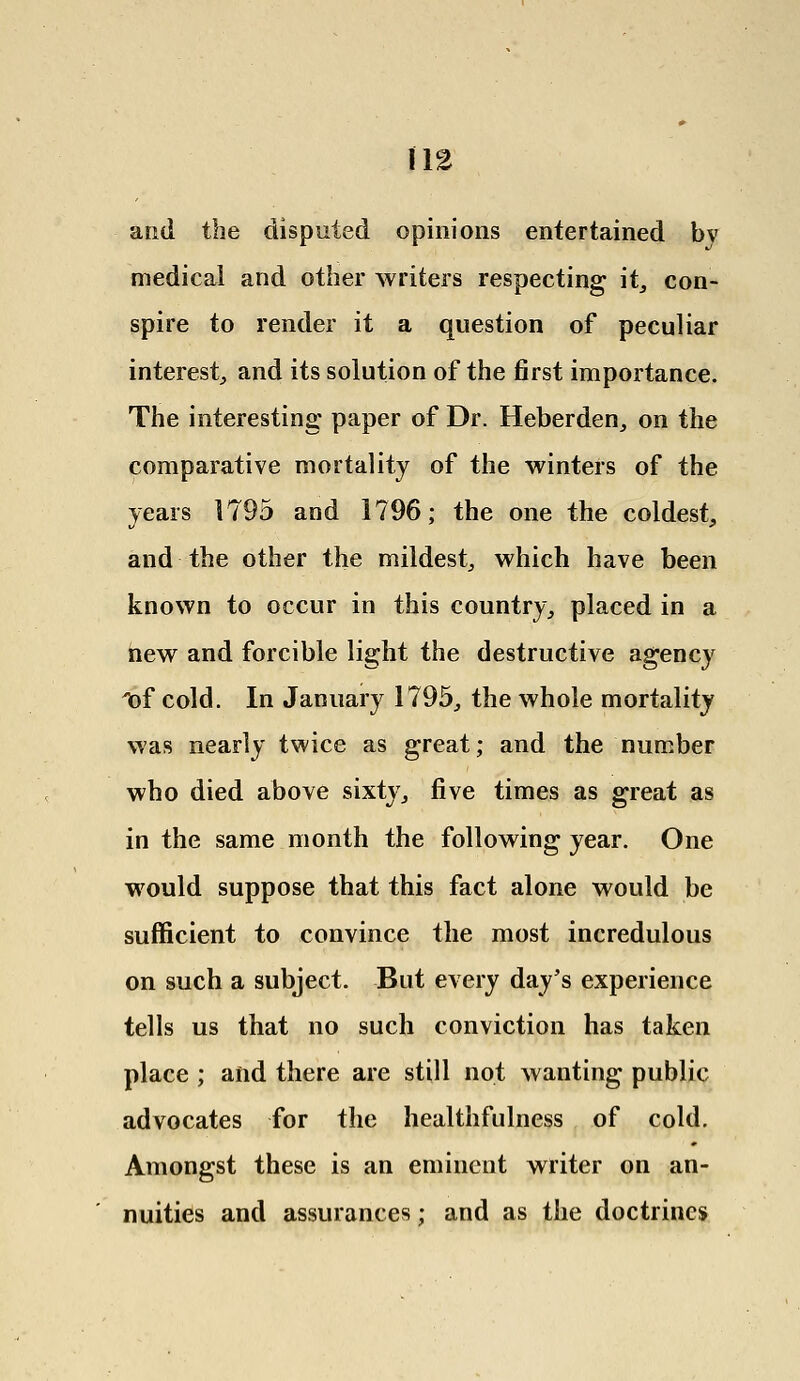 and the disputed opinions entertained bv medical and other writers respecting it, con- spire to render it a question of peculiar interest, and its solution of the first importance. The interesting paper of Dr. Heberden, on the comparative mortality of the winters of the years 1795 and 1796; the one the coldest, and the other the mildest, which have been known to occur in this country, placed in a new and forcible light the destructive agency 'of cold. In January 1795, the whole mortality was nearly twice as great; and the number who died above sixty, five times as great as in the same month the following year. One would suppose that this fact alone would be sufficient to convince the most incredulous on such a subject. But every day's experience tells us that no such conviction has taken place ; and there are still not wanting public advocates for the healthfulness of cold. Amongst these is an eminent writer on an- nuities and assurances; and as the doctrines